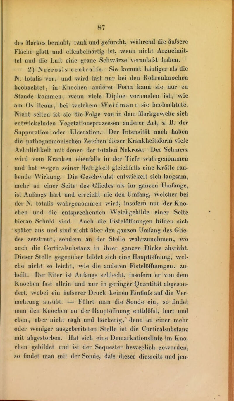 des Markes beraubt, rauh und gefurcht, während die äufsere Fläche glatt und elfeubeinartig ist, wenn nicht Arzneimit- tel und die Luft eine graue Schwärze vcranlafst haben. 2) Necrosis centralis. Sie kommt häufiger als die N. totalis vor, und wird fast nur bei den Röhrenknochen beobachlet, in Knochen anderer Form kann sie nur zu Stande kommen, wenn viele Diploe vorhanden ist, wie am Os ileum, bei welchem Weidmann sie beobachtete. Nicht selten ist sie die Folge von in dem Markgewebe sich entwickelnden Vegetationsprozessen anderer Art, z. B. der Suppiirafion oder Ulceration. Der Intensität nach haben die palhognomonischen Zeichen dieser Krankheitsform viele Aehnlichkeit imt denen der totalen Nekrose. Der Schmerz wird vom Kranken ebenfalls in der Tiefe wahrgenommen und hat wegen seiner Heftigkeit gleichfalls eine Kräfte rau- bende Wirkung. Die Geschwulst entwickelt sich langsam, mehr an einer Seite des Gliedes als im ganzen Umfange, ist Anfangs hart und erreicht nie den Umfang, welcher bei der N. totalis wahrgenommen wird, insofern nur der Kno- chen und die entsprechenden Weichgebilde einer Seite hieran Schuld sind. Auch die Fistelöffnungen bilden sich später aus und sind nicht über den ganzen Umfang des Glie- des zerstreut, sondern an der Stelle walu'zunehmen, wo auch die Corticalsubstanz in ihrer ganzen Dicke abstirbt. Dieser Stelle gegenüber bildet sich eine Ilauptolfnung, wel- che nicht so leicht, vyie die anderen Fistelölfnungen, zu- heilt. Der Eiter ist Anfangs schlecht, insofern er von dem Knochen fast allein und nur in geringer Quantität abgeson- dert, wobei ein äul'sercr Druck keinen Einflufs auf die Ver- mehrung ausübt. — Führt man die Sonde ein, so findet man den Knochen an der HauptoiTnung entblöfst, hart und eben, aber nicht rayh und höckerig,'denn an einer mehr oder weniger ausgebreiteten Stelle ist die Corticalsubstanz mit abgestorben. Hat sich eine Demarkationslinie im Kno- chen gebildet und ist der Secjuester beweglich geworden, so findet man mit der Sonde, dal's dieser diesseits und jcu-