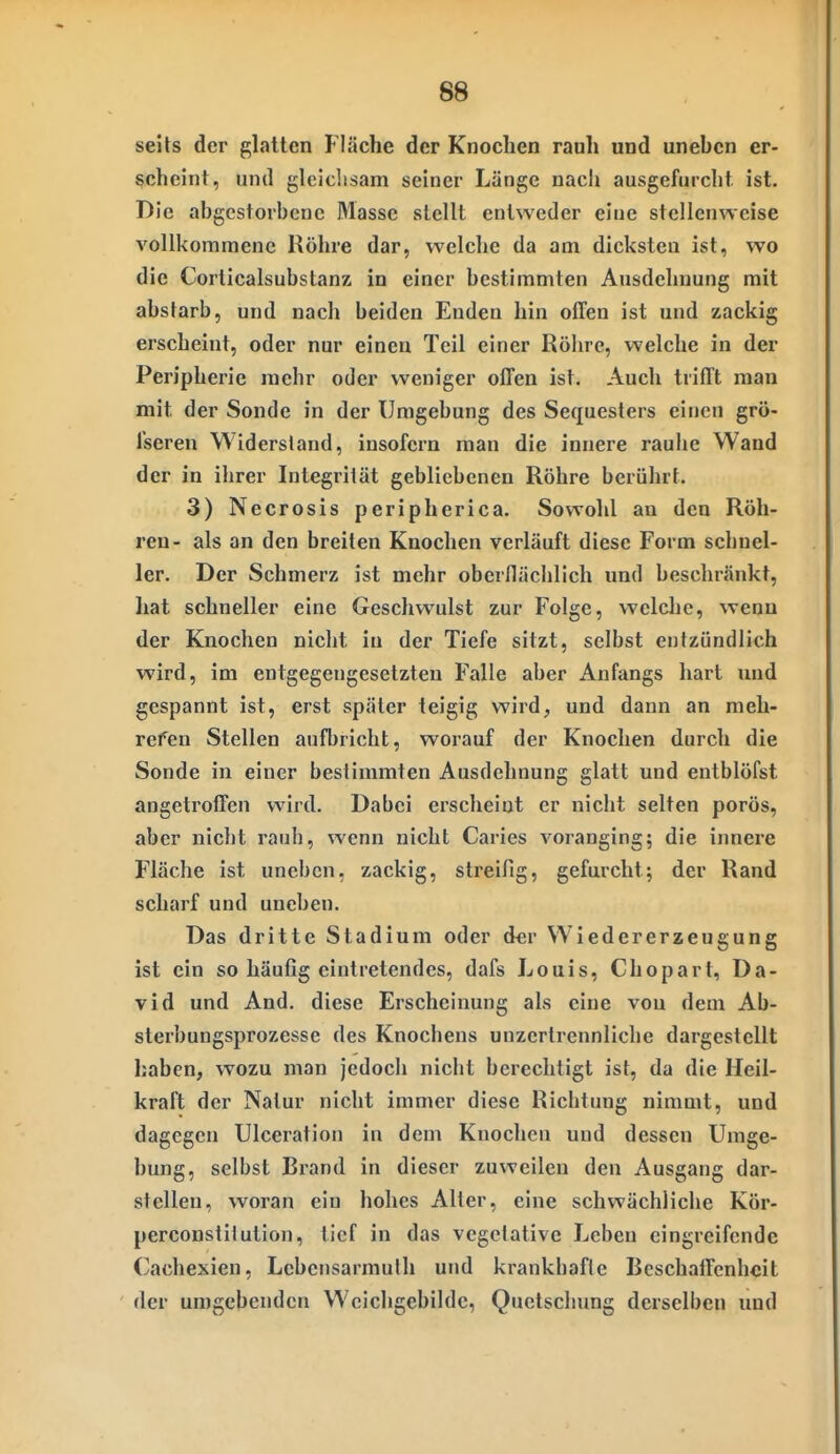 seits der glatten Fläche der Knochen rauh und unehcn er- scheint, und gleichsam seiner Länge nacli ausgefurcht ist. Die abgestorbene Masse stellt entweder eine stellenweise vollkommene Röhre dar, welche da am dicksten ist, wo die Corticalsubstanz in einer bestimmten Ausdehnung mit abstarb, und nach beiden Enden hin offen ist und zackig erscheint, oder nur einen Teil einer Röhre, welche in der Peripherie mehr oder weniger offen ist. Auch trifft man mit der Sonde in der Umgebung des Sequesters einen grö- Tseren Widersland, insofern man die innere rauhe Wand der in ihrer Integrität gebliebenen Röhre berührt. 3) Necrosis peripherica. Sowohl an den Röh- ren- als an den breiten Knochen verläuft diese Form schnel- ler. Der Schmerz ist mehr oberllächlich und beschränkt, hat schneller eine Geschwulst zur Folge, welclie, wenn der Knochen nicht in der Tiefe sitzt, selbst entzündlich wird, im entgegengesetzten Falle aber Anfangs hart und gespannt ist, erst später teigig wird, und dann an meh- refen Stellen aufbricht, worauf der Knochen durch die Sonde in einer bestimmten Ausdehnung glatt und entblöfst angetroffen wird. Dabei erscheint er nicht selten porös, aber nicht rauh, wenn nicht Caries voranging; die innere Fläche ist uneben, zackig, streifig, gefurcht; der Rand scharf und uneben. Das dritte Stadium oder der Wiedererzeugung ist ein so häufig eintretendes, dafs Louis, Chopart, Da- vid und And. diese Erscheinung als eine von dem Ab- sterbungsprozesse des Knochens unzertrennliche dargestellt haben, wozu man jedoch nicht berechtigt ist, da die Heil- kraft der Natur nicht immer diese Richtung nimmt, und dagegen Ulceration in dem Knochen und dessen Umge- bung, selbst Brand in dieser zuweilen den Ausgang dar- stellen, woran ein hohes Alter, eine schwächliche Kör- perconstilution, tief in das vegelative Leben eingreifende ('achexien, Lebensarmulh und krankhafte BcschaiFenhcit der umgebenden Wcichgebildc, Quetschung derselben und