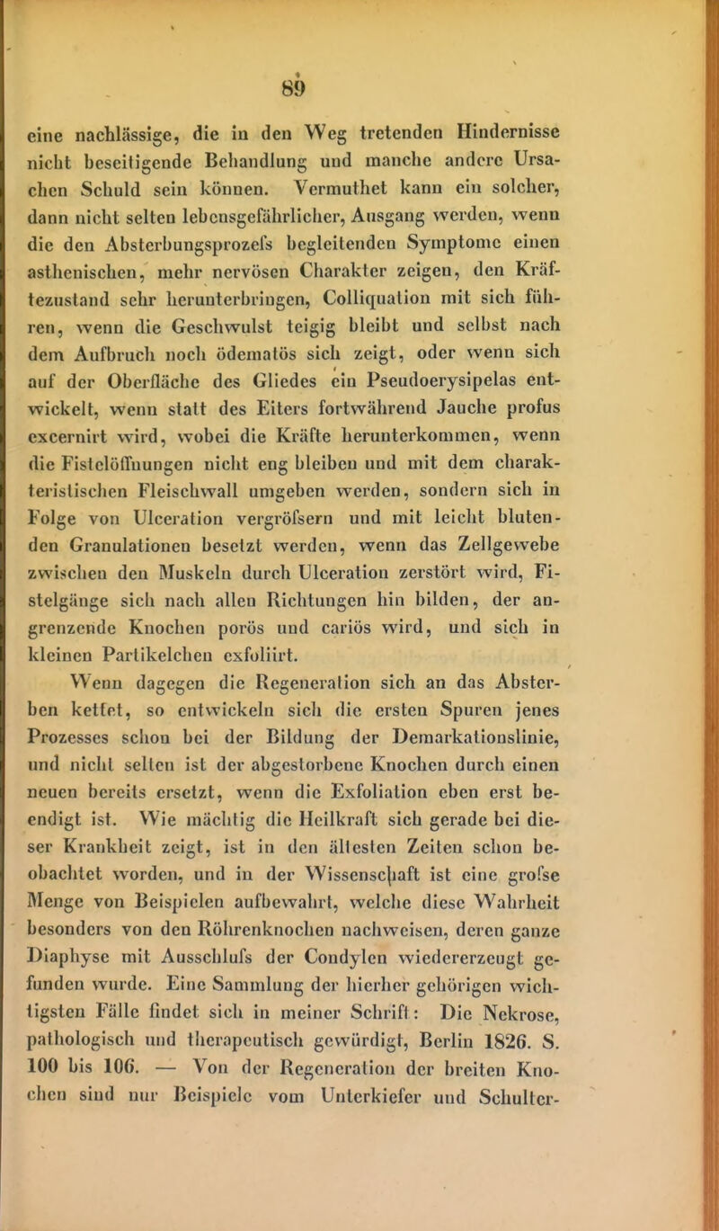 eine nachlässige, die in den Weg tretenden Hindernisse niclit beseitigende Behandlung und manche andere Ursa- chen Schuld sein können. Vermuthet kann ein solcher, dann nicht selten lehensgefährlicher, Ausgang werden, wenn die den Abstcrbungsprozefs begleitenden Symptome einen asthenischen, mehr nervösen Charakter zeigen, den Kräf- tezustand sehr herunterbringen, Colliqualion mit sich füh- ren, wenn die Geschwulst teigig bleibt und selbst nach dem Aufbrucli noch ödemalös sich zeigt, oder wenn sich auf der Oberfläche des Gliedes ein Pseudoerysipelas ent- wickelt, wenn statt des Eiters fortwährend Jauche profus excernirt wird, wobei die Kräfte herunterkommen, wenn die Fistelöffuungen nicht eng bleiben und mit dem charak- teristischen Fleischwall umgeben werden, sondern sich in Folge von Ulceration vergröfsern und mit leicht bluten- den Granulationen besetzt werden, wenn das Zellgewebe zwischen den Muskeln durch Ulceration zerstört wird, Fi- stelgänge sich nach allen Richtungen hin bilden, der an- grenzende Knochen porös und cariös wird, und sich in kleinen Partikelchen exfoliirt. Wenn dagegen die Regeneration sich an das Abster- ben kettet, so entwickeln sicli die ersten Spuren jenes Prozesses schon bei der Bildung der Demarkationslinie, und nicht selten ist der abgestorbene Knochen durch einen neuen bereits ersetzt, wenn die Exfoliation eben erst be- endigt ist. Wie mächtig die Heilkraft sich gerade bei die- ser Krankheit zeigt, ist in den ältesten Zeiten schon be- obachtet worden, und in der Wissensc|)aft ist eine grofse Menge von Beispielen aufbewahrt, welche diese W^ahrheit besonders von den Röhrenknochen naciiweisen, deren ganze Dlaphyse mit Ausschlufs der Condylen wiedererzeugt ge- funden wurde. Eine Sammlung der hierher gehörigen wich- tigsten Fälle findet sich in meiner Schrift: Die Nekrose, pathologisch imd therapeutisch gewürdigt, Berlin 1826. S. 100 bis 106. — Von der Regeneration der breiten Kno- chen sind nur Beispiele vom Unterkiefer und Schulter-