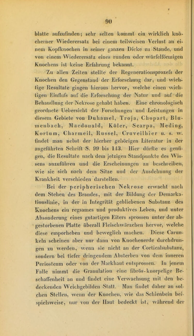 blatte aufzufinden; sehr seilen kommt ein wirklich knö- cherner WiederersatÄ bei einem teilweisen Verlust an ei- nem Kopfknochen in seiner ganzen Dicke zu Stande, und von einem Wiedercrsaiz eines runden oder würfelförmigen Knochens ist keine Erfahrung bekannt. Zu allen Zeiten stellte der Rcgeuerationsprozefs der Knochen den Gegenstand der Erforschung dar, und wich- tige Resultate gingen hieraus hervor, welche einen wich- tigen Einflufs auf die Erforschung der Natur und auf die Behandlung der Nekrose gehabt haben. Eine chronologisch geordnete Uebersicht der Forschungen und Leistungen in diesem Gebiete von Duhamel, Troja, Chopart, Blu- menbach, Macdonald, Köler, Scarpa, Meding, Kortura, Charmeil, Rüssel, Cruveilhier u. s. w. findet man nebst der hierher gehörigen Literatur in der angeführten Schrift S. 99 bis 143. Hier dürfte es genü- gen, die Resultate nach dem jetzigen Standpunkte des Wis- sens anzuführen und die Erscheinungen zu beschreiben, wie sie sich nach dem Sitze und der Ausdehnung der Krankheit verschieden darstellen. Bei der peripherischen Nekrose erwacht nach dem Stehen des Brandes, mit der Bildung der Demarka- tionslinie, in der in Litegrität gebliebenen Substanz des Knochens ein regsames und produktives Leben, und unter Absonderung eines gutartigen Eiters sprossen unter der ab- gestorbenen Platte überall Fleischwärzchen hervor, welche diese emporheben und beweglich machen. Diese Carun- keln scheinen aber nur dann von Knochenerde durchdrun- gen zu werden, wenn sie nicht an der Corticalsubstanz, sondern bei tiefer dringendem Absterben von dem inneren Periosteum oder von der Markhaut entsprossen. In jenem Falle nimmt die Granulalion eine fibrös-knorpelige Be- schaffenheit an und findet eine Verwachsung mit den be- deckenden Weichgebilden Statt. Man findet daher an sol- chen Stellen, wenn der Knochen, wie das Schienbein bei- spielsweise, nur von der Haut bedeckt ist, während der