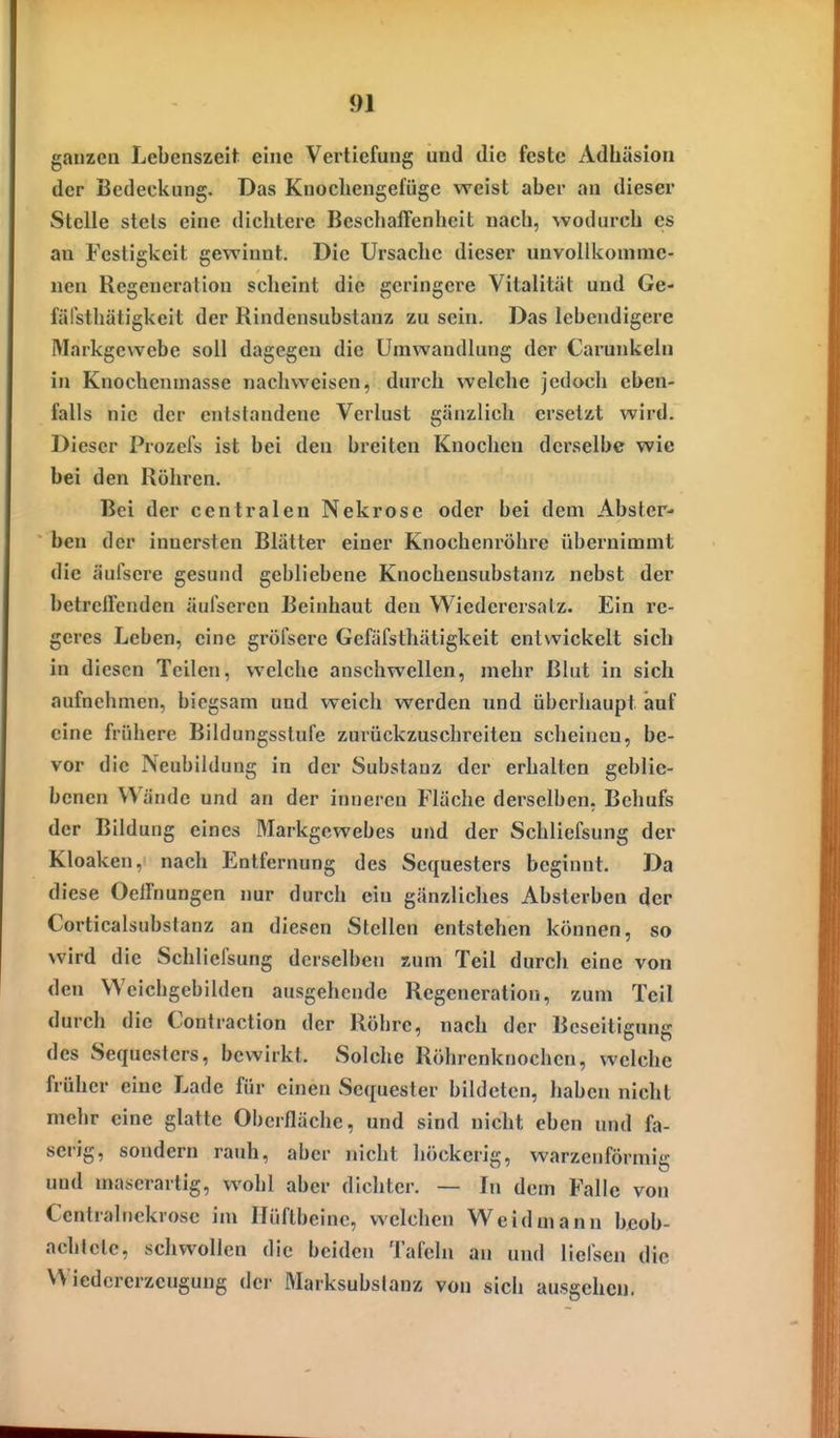 ganzen Lebenszeih eine Vertiefung und die feste Adhäsion der Bedeckung. Das Knochengefüge weist aber an dieser Stelle stets eine dichtere Beschaffenheit nach, wodurch es an Festigkeit gewinnt. Die Ursache dieser unvollkomme- nen Regeneration scheint die geringere Vitalität und Ge- fälsthätigkeit der Rindensubstauz zu sein. Das lebendigere Markgewebe soll dagegen die Umwandlung der Carunkeln in Knochenmasse nachweisen, durch welche jedoch eben- falls nie der entstandene Verlust gänzlich ersetzt wird. Dieser Prozels ist bei den breiten Knochen derselbe wie bei den Röhren. Bei der centralen Nekrose oder bei dem Abster- ben der innersten Blätter einer Knochenröhre übernimmt die äufsere gesund gebliebene Knocheusubstanz nebst der betreffenden äulsercn Beinhaut den Wiedercrsalz. Ein re- geres Leben, eine gröfsere Gefäfsthätigkeit entwickelt sich in diesen Teilen, welche anschwellen, mehr Blut in sich aufnehmen, biegsam und weich werden und überhaupt auf eine frühere Bildungsstufe zurückzuschreiten scheinen, be- vor die Neubildung in der Substanz der erhalten geblie- benen Wände und an der inneren Fläche derselben, Behufs der Bildung eines Markgewebes und der Schliefsung der Kloaken, nach Entfernung des Sequesters beginnt. Da diese Oeffnungen nur durch ein gänzliches Absterben der Corticalsubstanz an diesen Stellen entstehen können, so wird die Schliefsung derselben zum Teil durch eine von den Weichgebilden ausgehende Regeneration, zum Teil durch die Contraction der Röhre, nach der Beseitigung des Sequesters, bewirkt. Solche Röhrenknochen, welche früher eine Lade für einen Sequester bildeten, haben nicht mehr eine glatte Oberfläche, und sind nicht eben und fa- serig, sondern rauh, aber nicht höckerig, warzenförmig und maserartig, wohl aber dichter. — In dem Falle von Centralnekrose im Hüftbeine, welchen Weidmann beob- achtete, schwollen die beiden Tafeln an und liefsen die Wiedererzeugung der Marksubslanz von sich ausgehen.