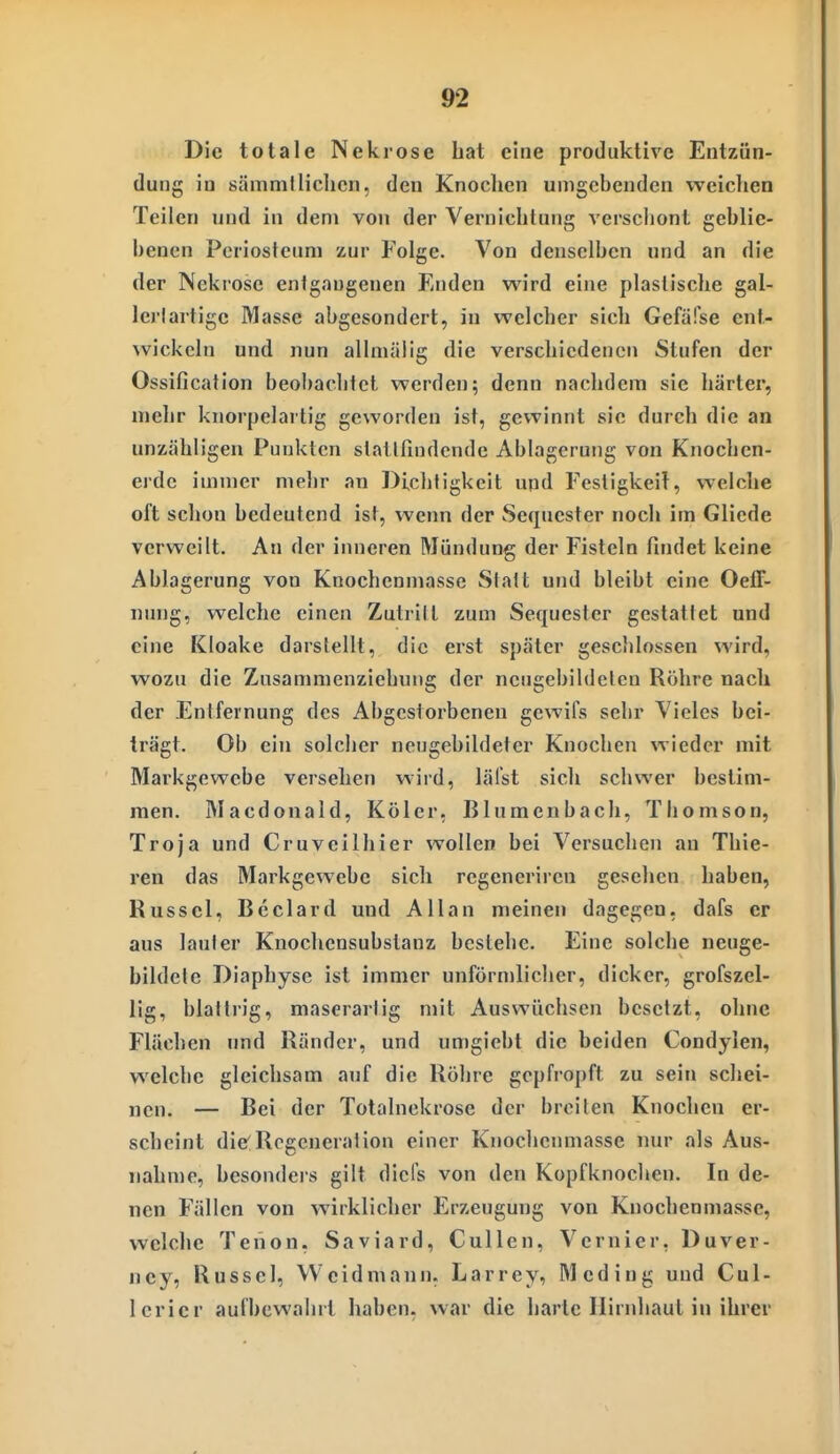 Die totale Nekrose hat eine produktive Entzün- dung in sämmtliehen, den Knochen umgebenden weichen Teilen und in dem von der Vernichtung verschont geblie- benen Periosteuni zur Folge. Von denselben und an die der Nekrose enigaugenen Enden wird eine plastische gal- lei'lartige Masse abgesondert, in welcher sich Gefäfse ent- ^vickeln und nun allmälig die verschiedenen Stufen der Ossification beobachtet werden; denn nachdem sie härter, nielir knorpelartig geworden ist, gewinnt sie durch die an unzähligen Punkten slatiruKlcndc Ablagerung von Knochen- erde immer mehr an Diclitigkeit uqd Festigkeif, welche oft schon bedeutend ist, wenn der Sequester noch im Gliede verweilt. An der inneren Mündung der Fisteln findet keine Ablagerung von Knochenmasse Statt und bleibt eine Oeff- «ung, welche einen Zutritt zum Sequester gestattet und eine Kloake darstellt, die erst später geschlossen wird, wozu die Zusammenziebuns; der neueebildeten Röhre nach der Entfernung des Abgestorbenen gewifs sehr Vieles bei- trägt. Ob ein solcher neugebildeter Knochen wieder mit Markgewebe versehen wird, lälst sich schwer bestim- men. Macdonald, Köler, Blumenbach, Thomson, Troja und Cruvcilhier wollen bei Versuchen an Thie- ren das Markgewebe sich regeneriren gesehen haben, Rüssel, Beclard und Allan meinen dagegen, dafs er aus lauter Knocheosubstanz bestehe. Eine solche neuge- bildele Diaphyse ist immer unförn)licher, dicker, grofszel- lig, blättrig, maserartig mit Auswüchsen besetzt, ohne Flächen imd Ränder, und umgiebt die beiden Condylen, welche gleichsam auf die Röhre gepfropft zu sein schei- nen. — Bei der Totalnekrose der breiten Knochen er- scheint die'Regeneration einer Knochenmasse nur als Aus- nahme, besondeis gilt dicfs von den Kopfknochen. In de- nen Fällen von wirklicher Erzeugung von Knochenmasse, welche Tenon, Saviard, Gullen, Vernier, Duver- ney, Rüssel, Weidmann, Larrey, Meding und Cul- lerier aufbewahrt haben, war die harte Hirnhaut in ihrer