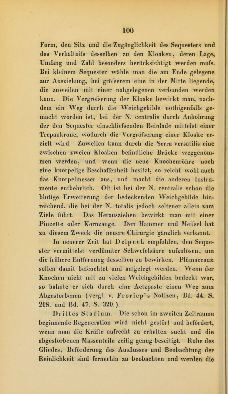 Form, den Sitz und die Zugänglichkeit des Sequesters und das Verliällnifs desselben zu den Kloaken, deren Lage, Umfang und Zahl besonders berücksichtigt werden mufs. Bei kleinem Sequester wähle man die am Ende gelegene zur Ausziehung, bei gröfserem eine in der Mitte liegende, die zuweilen mit einer nahgelegencn verbunden werden kann. Die Vergröfserung der Kloake bewirkt man, nach- dem ein Weg durch die Weichgebilde nöthigenfalls ge- macht worden ist, bei der N. centralis durch Anbohrung der den Sequester einschliefsenden Beinlade mittelst einer Trepankrone, wodurch die Vergröfserung einer Kloake er- zielt wird. Zuweilen kann durch die Scrra versatilis eine zwischen zweien Kloaken befindliche Brücke weggenom- men werden, und wenn die neue Knochenröhre noch eine knorpelige Beschaffenheit besitzt, so reicht wohl auch das Knorpelmesser aus, und macht die anderen Instru- mente entbehrlich. Oft ist bei der N. centralis schon die blutige Erweiterung der bedeckenden Weicbgebilde hin- reichend, die bei der N. totalis jedoch seltener allein zum Ziele führt. Das Herausziehen bewirkt man mit einer Pincette oder Kornzange. Den Hammer und Meifsel bat au diesem Zweck die neuere Chirurgie gänzlich verbannt. In neuerer Zeit hat Delpech empfohlen, den Seque- ster vermittelst verdünnter Schwefelsäure aufzulösen, um die frühere Entfernung desselben zu bewirken. Plümaceaux sollen damit befeuchtet und aufgelegt werden. Wenn der Knochen nicht mit zu vielen Weichgebilden bedeckt war, so bahnte er sich durch eine Aetzpaste einen Weg zum Abgestorbenen (vergl. v. Froriep's Notizen, Bd. 44. S. 208. und Bd. 47. S. 320.). Drittes Stadium. Die schon im zweiten Zeiträume beginnende Regeneration wird nicht gestört und befördert, wenn man die Kräfte aufrecht zu erhalten sucht und die abgestorbenen Massenteile zeitig genug beseitigt. Ruhe des Gliedes, Beförderung des Ausflusses und Beobachtung der Reinlichkeit sind fernerhin zu beobachten und werden die