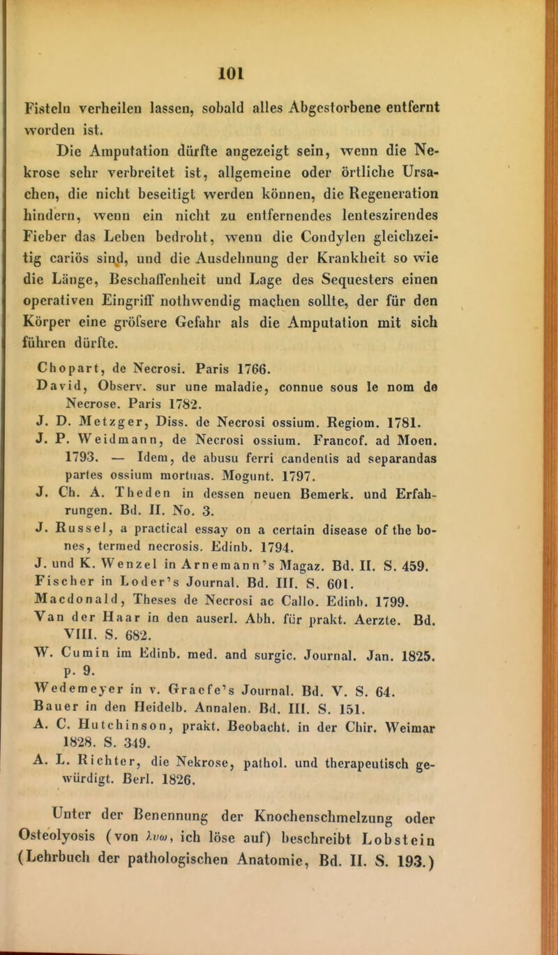 Fisteln verheilen lassen, sobald alles Abgestorbene entfernt worden ist. Die Amputation dürfte angezeigt sein, wenn die Ne- krose sehr verbreitet ist, allgemeine oder örtliche Ursa- chen, die nicht beseitigt werden können, die Regeneration hindern, wenn ein nicht zu entfernendes lenteszirendes Fieber das Leben bedroht, wenn die Condylen gleichzei- tig cariös sin^d, und die Ausdehnung der Krankheit so wie die Länge, Beschaffenheit und Lage des Sequesters einen operativen Eingrift nothvvendig machen sollte, der für den Körper eine gröfsere Gefahr als die Amputation mit sich führen dürfte. Chopart, de Necrosi. Paris 1766. David, Observ. sur une maladie, connue sous le nom de Necrose. Paris 1782. J. D. Metzger, Diss. de Necrosi ossium. Regiom. 1781. J. P. Weidmann, de Necrosi ossium. Francof. ad Moen. 1793. — Idem, de abusu ferri candenlis ad separandas partes ossium mortiias. Mogunt. 1797. J. Gh. A. Theden in dessen neuen Bemerk, und Erfah- rungen. Bd. II. No. 3. J. Rüssel, a practical essay on a certain disease of the bo- nes, tcrmed necrosis. Edinb. 1794. J. und K. Wenzel in Arnemann's Magaz. Bd. II. S. 459. Fischer in Loder's Journal. Bd. III. S. 601. Macdonald, Theses de Necrosi ac Callo. Edinh. 1799. Van der Haar in den auserl. Abh. für prakt. Aerzte. Bd. VIII. S. 682. W. Cum in im Edinb. med. and surgic. Journal. Jan. 1825. p. 9. Wedemeyer in v. Oracfe's Journal. Bd. V. S. 64. Bauer in den Fleidelb. Annalen. Bd. III. S. 151. A. C. Hutchinson, prakt. Beobacht. in der Chir. Weimar 1828. S. 349. A. L. Richter, die Nekrose, pathol. und therapeutisch ge- würdigt. Berl. 1826. Unter der Benennung der Knochenschmelzung oder Osteolyosis (von hiw, ich löse auf) beschreibt Lob st ein (Lehrbuch der pathologischen Anatomie, Bd. IL S. 193.)