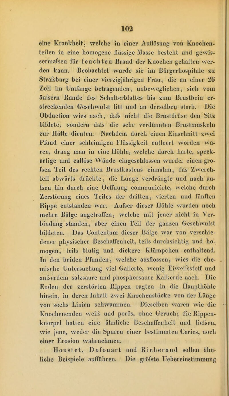 eine Krankheit, welche in einer Aullösung von Knochen- teilen in eine homogene flüssige Masse besteht und gewis- sermafsen für feuchten Brand der Knochen gehalten wer- den kann. Beobachtet wurde sie im Bürgerliospitale zu Strafsburg bei einer vierzigjährigen Frau, die an einer 26 Zoll im Umfange betragenden, unbeweglichen, sich vom äufsern Rande des Schulterblattes bis zum Brustbein er- streckenden Geschwulst litt und an derselben starb. Die Obduction wies nach, dafs nicht die Brustdrüse den Sitz bildete, sondern dafs die sehr verdünnten Brustmuskeln zur Hülle dienten. Nachdem durch einen Einschnitt zwei Pfund einer schleimigen Flüssigkeit entleert worden wa- ren, drang man in eine Höhle, welche durch harte, speck- artige und callöse Wände eingeschlossen wurde, einen gro- fsen Teil des rechten Brustkastens einnahm, das Zwerch- fell abwärts drückte, die Lunge verdrängte und nach au- fsen hin durch eine Oeffnung communicirte, welche durch Zerstörung eines Teiles der dritten, vierten und fünften Rippe entstanden war. Aufser dieser Höhle wurden noch mehre Bälge angetroffen, welche mit jener nicht in Ver- bindung standen, aber einen Teil der ganzen Geschwulst bildeten. Das Contentum dieser Bälge war von verschie- dener physischer Beschaffenheit, teils durchsichtig und ho- mogen, teils blutig und dickere Klümpchen enthaltend. In den beiden Pfunden, welche ausflössen, wies die che- mische Untersuchung viel Gallerte, wenig Eiweifsstoff und aufserdem salzsaure und phosphorsaure Kalkerde nach. Die Enden der zerstörten Rippen ragten in die Haupthölile hinein, in deren Inhalt zwei Knochenstücke von der Länge von sechs Linien schwammen. Dieselben waren wie die Knochenenden weifs und porös, ohne Geruch; die Rippen- knorpel hatten eine ähnliche Beschaffenheit und liefsen, wie jene, weder die Spuren einer bestimmten Caries, noch einer Erosion wahrnehmen. Houstet, Dufouart und Richerand sollen ähn- liche Beispiele aufführen. Die gröfste Uebereinstinimung