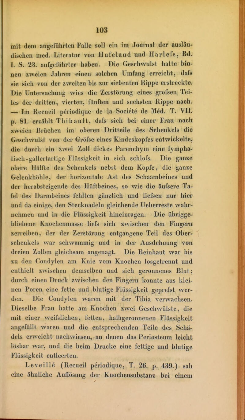 mit dem angefühi-tcn Falle soll ein im Journal der auslän- dischen med. Literalm' von Hufeland und Harlefs, Bd. I. S. 23. aufgeführter haben. Die Geschwulst halte bin- nen zweien Jahren einen solchen Umfang erreicht, dafs sie sich von der zweiten bis zur siebenten Rippe erstreckte. Die Untersuchung wies die Zerstörung eines grofsen Tei- les der dritten, vierten, fünften und sechsten Rippe nach. — Im Recueil periodique de la Socicte de Med. T. VII. p. 81. erzählt Thibault, dafs sich bei einer Frau nach zweien Brüchen im oberen Dritteile des Schenkels die Geschwulst von der Gröfse eines Kindeskopfes entwickelte, die durch ein zwei Zoll dickes Parenchym eine lympha- tisch-gallertartige Flüssigkeit in sich schlofs. Die ganze obere liiilfte des Schenkels nebst dem Kopfe, die ganze Gelcnkhöhlc, der horizontale Ast des Schaambeines und der herabsteigende des Hüftbeines, so wie die äufsere Ta- fel des Darmbeines fehlten gänzlich und liefsen nur hier und da einige, den Stecknadeln gleichende Ueberreste wahr- nehmen und in die Flüssigkeit hineinragen. Die übrigge- bliebene Knochenmasse liefs sich zwischen den Fingern zerreiben, der der Zerstörung entgangene Teil des Ober- schenkels war schwammig und in der Ausdehnung von dreien Zollen gleichsam angenagt. Die Beinhaut war bis zu den Coudylen am Knie vom Knochen losgetrennt und enthielt zwischen demselben und sich geronnenes Blut; durch einen Druck zwischen den Fingern konnte aus klei- nen Poren eine fette und blutige Flüssigkeit geprcfst wer- den. Die Condylen waren mit der Tibia verwachsen. Dieselbe Frau hatte am Knochen zwei Geschwülste, die mit einer weifslichen, fetten, halbgeronncncn Flüssigkeit angefüllt waren und die entsprechenden Teile des Schä- dels erweicht nachwiesen, an denen das Periosteum leicht lösbar war, und die beim Drucke eine fettige und blutige Flüssigkeit entleerten. Level He (Recueil periodique, T. 26. p. 4.39.) sah eine ähnliche Auflösung der Knochensubstanz bei einem