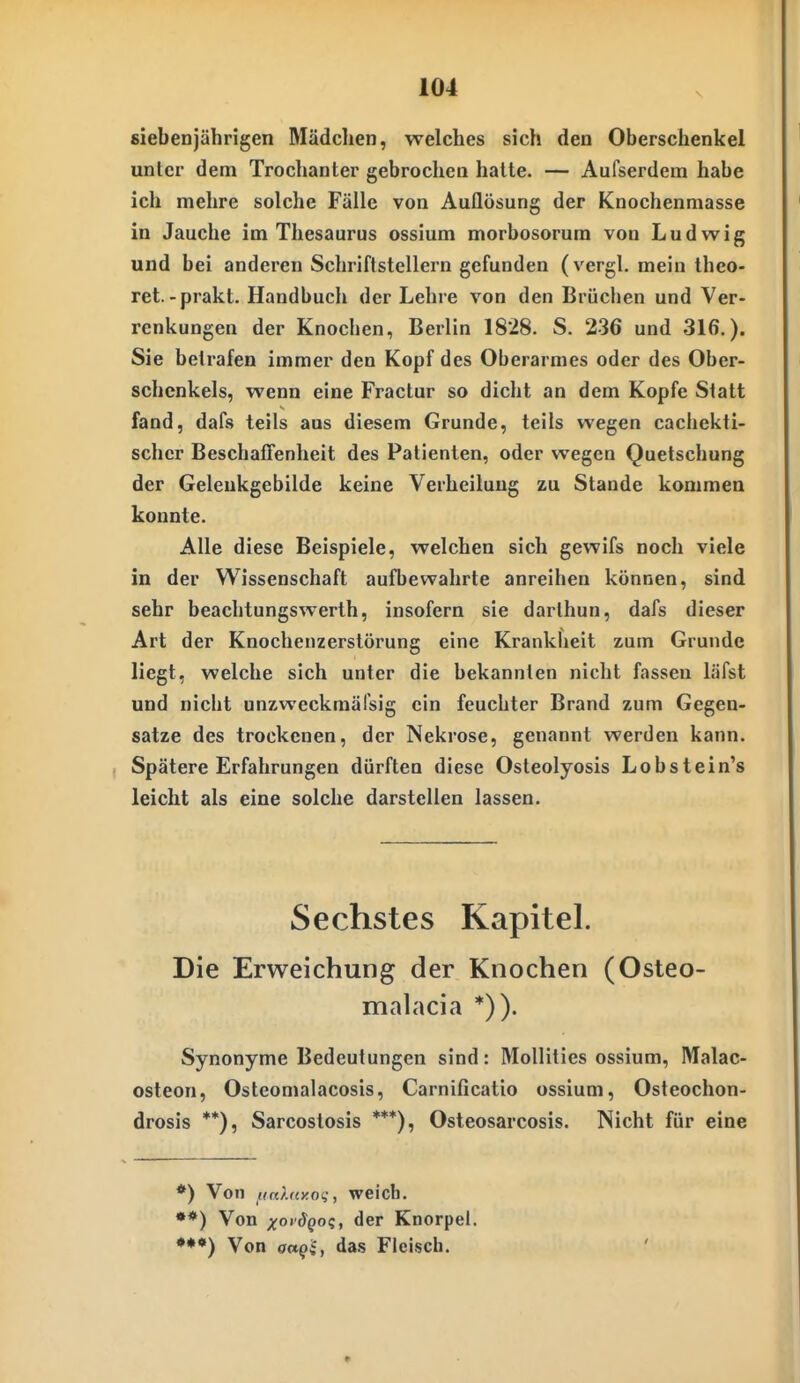 siebenjährigen Mädclien, welches sich den Oberschenkel unter dem Trochanter gebrochen halte. — Aufserdem habe ich mehre solche Fälle von Auflösung der Knochenmasse in Jauche im Thesaurus ossium morbosorum von Ludwig und bei anderen Schriftstellern gefunden (vergl. mein iheo- ret-prakt. Handbuch der Lehre von den Brüclien und Ver- renkungen der Knochen, Berlin 1828. S. 236 und 316.). Sie betrafen immer den Kopf des Oberarmes oder des Ober- schenkels, wenn eine Fraclur so dicht an dem Kopfe Statt fand, dafs teils aus diesem Grunde, teils wegen cachekti- schcr Beschaffenheit des Patienten, oder wegen Quetschung der Geleukgebilde keine Verheiluug zu Stande kommen konnte. Alle diese Beispiele, welchen sich gewifs noch viele in der Wissenschaft aufbewahrte anreihen können, sind sehr beachtungswerth, insofern sie darthun, dafs dieser Art der Knochenzerslörung eine Krankheit zum Grunde liegt, welche sich unter die bekannten nicht fassen läfst und nicht unzweckmäfsig ein feuchter Brand zum Gegen- satze des trockenen, der Nekrose, genannt werden kann. Spätere Erfahrungen dürften diese Osteolyosis Lobstein's leicht als eine solche darstellen lassen. Sechstes Kapitel. Die Erweichung der Knochen (Osteo- malacia *)). Synonyme Bedeutungen sind: Mollities ossium, Malac- osteon, Osteomalacosis, Carnificatio ossium, Osteochon- drosis **), Sarcostosis ***), Osteosarcosis. Nicht für eine *) Von fifdnyoi;, weicb, **) Von xoi'^QOii der Knorpel. •**) Von octqi, das Fleisch.