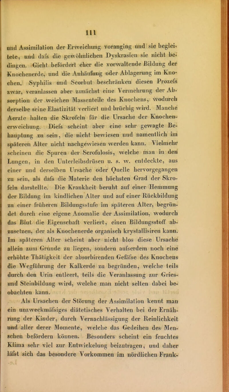 und Assimilation der Erweicliung voranging und sie beglei- tete, und dafs die gewöhnlichen Dyskrasicn sie nicht be- dingen. Gicht befördert eher die vorwaltende Bildung der Knochenerde, und die Anhäufung oder Ablagerung im Kno- chen. Syphilis und Scorbut beschränken diesen Prozefs »war, veranlassen aber zunächst eine Vermehrung der Ab- soiption der weichen Massenteile des Knochens, wodurch derselbe seine Elastizität verliert und brüchig wird. Manche Aerzte halten die Skrofeln für die Ursache der Knochen- erweichung. Diefs scheint aber eine sehr gewagte Be- hauptung %a sein, die nicht bewiesen und namentlich im späteren Alter nicht nachgewiesen werden kann. Vielmehr scheinen die Spuren der Scrofulosis, welche man in den Lungen, in den TJnterleibsdrüsen u. s, w. entdeckte, aus einer und derselben Ursache oder Quelle hervorgegangen zu sein, als dafs die Materie den höchsten Grad der Skro- feln darstellte. Die Krankheit beruht auf einer Hemmung der Bildung im kindlichen Aller und auf einer Rückbildung zu einer früheren Bildungsstufe im späteren Alter, begrün- det durch eine eigene Anomalie der Assimilation, wodurch das Blut die Eigenschaft verliert, einen Bildungsstoff ab- zusetzen, der als Knochenerde organisch krystallisiren kann. Im späteren Aller scheint aber nicht blos diese Ursache allein zum Grunde zu liegen, sondern aufserdem noch eine erhöhte Thätigkcit der absorbirenden Gefäfse des Knochens die Wegführung der Kalkerde zu begründen, welche teils durch den Urin entleert, teils die Veranlassung zur Gries- und Steinbildung wird, welche man nicht selten dabei be- obachten kann. Als Ursachen der Störung der Assimilation kennt man ein unzweckmäfsiges diätetisches Verhalten bei der Ernäh- rung der Kinder, durch Vernachlässigung der Reinlichkeit uMd aller derer Momente, welche das Gedeihen des Men- schen befördern können. Besonders scheint ein feuchtes Klima sehr viel zur Entwickelung beizutragen, und daher läfst sich das besondere Vorkommen im nördlichen Frank-