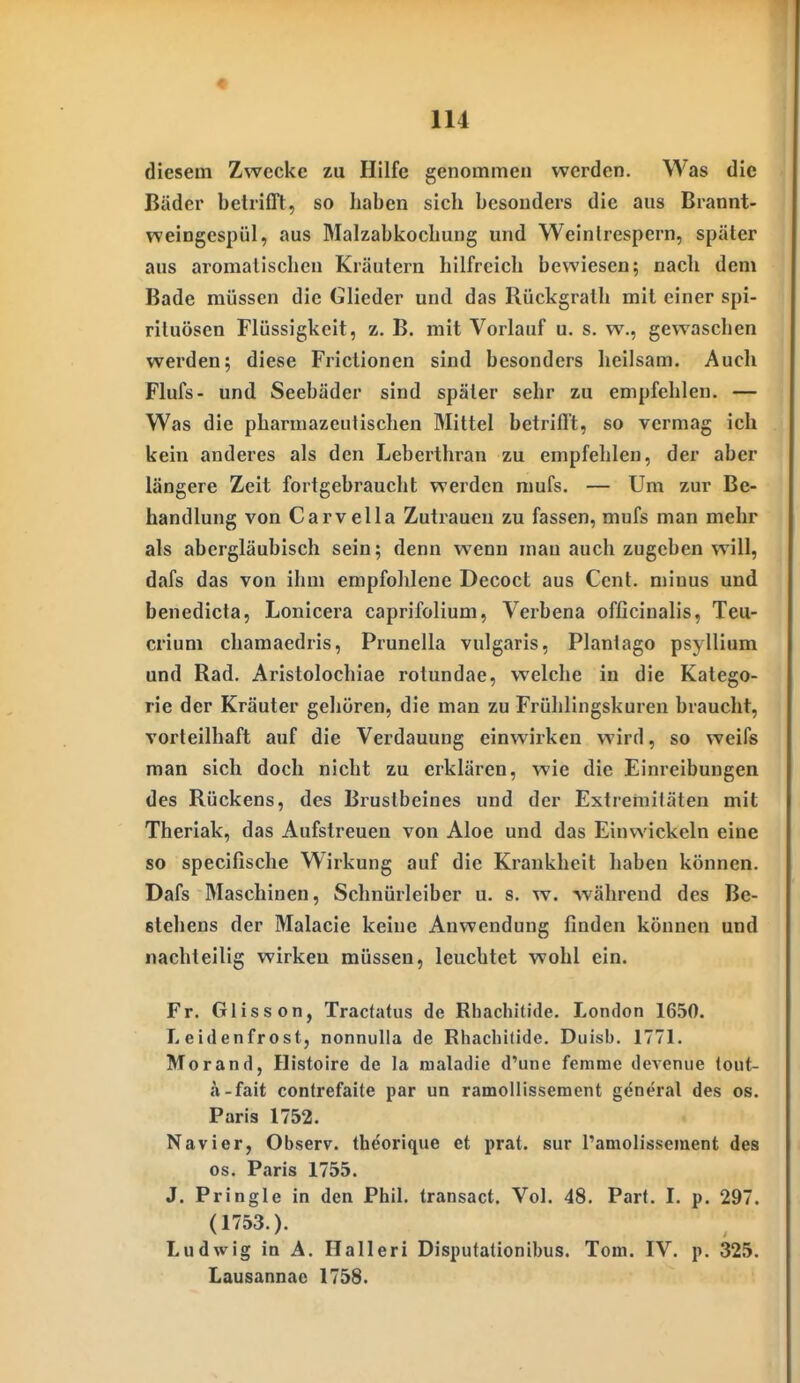 diesem Zwecke zu Hilfe genommen werden. Was die Bäder betrifft, so haben sich besonders die aus Brannt- weingespül, aus Malzabkochung und Weinlrespern, später aus aromatischen Kräutern hilfreich bewiesen; nach dem Bade müssen die Glieder und das Rückgralh mit einer Spi- rituosen Flüssigkeit, z. B. mit Vorlauf u. s. w., gewaschen werden; diese Frictionen sind besonders heilsam. Auch Flufs- und Seebäder sind später sehr zu empfehlen. — Was die pharmazeutischen Mittel betrifft, so vermag ich kein anderes als den Leberthran zu empfehlen, der aber längere Zeit fortgebraucht werden mufs. — Um zur Be- handlung von Carvella Zutrauen zu fassen, mufs man mehr als abergläubisch sein; denn wenn mau auch zugeben will, dafs das von ihm empfohlene Decoct aus Cent, minus und benedicta, Lonicera caprifolium, Verbena officinalis, Teu- crium chamaedris, Prunella vulgaris, Plantago psyllium und Rad. Aristolochiae rotundae, welche in die Katego- rie der Kräuter gehören, die man zu Frühlingskuren braucht, vorteilhaft auf die Verdauung einwirken wird, so weifs man sich doch nicht zu erklären, wie die Einreibungen des Rückens, des Brustbeines und der Extremifäten mit Theriak, das Aufstreuen von Aloe und das Einwickeln eine so specifische Wirkung auf die Krankheit haben können. Dafs Maschinen, Schnürleiber u. s. w. während des Be- eteliens der Malacie keine Anwendung finden können und nachteilig wirken müssen, leuchtet wohl ein. Fr. Glisson, Tractatus de Rhachitide. London 1650. Leidenfrost, nonnuUa de Rhachitide. Duisb. 1771. Morand, Histoire de la nialadie d'une femme devenue (out- a-fait contrefaite par un ramollissement general des os. Paris 1752. Nävi er, Observ. theorique et prat. sur l'amolissement des os. Paris 1755. J. Pringle in den Phil, transact. Vol. 48. Parf. I. p. 297. (1753.). Ludwig in A. Halleri Disputationibus. Tom. IV. p. 325. Lausannac 1758.