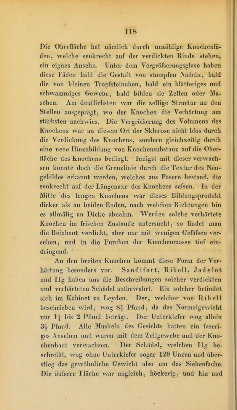 Die Oberfläche hat nämlich durcli unzählige Knochenfa- den, welche senkrecht auf der verdickten Rinde stehen, ein eignes Ansehn. Unter dem Vergröfserungsglasc haben diese Fäden bald die Gestalt von stumpfen Nadeln, bald die von kleinen Tropfsteinclien, bald ein blätteriges und schwammiges Gewebe, bald bilden sie Zellen oder Ma- schen. Am deutlichsten war die zellige Structur an den Stellen ausgeprägt, wo der Knochen die Verhärtung am stärksten nachwies. Die Vergröfserung des Volumens des Knochens war an diesem Ort der Sklerose nicht blos durch die Verdickung des Knochens, sondern gleichzeitig durch eine neue Hinzubildung von Knochensubstanz auf die Ober- fläche des Knochens bedingt. Innigst mit dieser verwach- sen konnte doch die Grenzlinie durch die Textur des Neu- gebildes erkannt werden, welches aus Fasern bestand, die senkrecht auf der Längenaxe des Knochens safsen. In der Mitte des langen Knochens war dieses Bildungsprodukt dicker als an beiden Enden, nach welchen Richtungen hin es allmälig an Dicke abnahm. Werden solche verhärtete Knochen im frischen Zustande untersucht, so findet man die Beinhaut verdickt, aber nur mit wenigen Gefäfsen ver- sehen, und in die Furchen der Knochenmasse tief ein- dringend. An den breiten Knochen kommt diese Form der Ver- härtung besonders vor. Sandifort, Ribell, Jadelot und Ilg haben uns die Beschreibungen solcher verdickten und verhärteten Schädel aufbewahrt. Ein solcher befindet sich im Kabinet zu Leyden. Der, welcher von Ribell beschrieben wird, wog 8j Pfund, da das Normalgewicht nur 1^ bis 2 Pfund beträgt. Der Unterkiefer wog allein 3^ Pfund. Alle Muskeln des Gesichts hatten ein faseri- ges Anseilen und waren mit dem Zellgewebe und der Kno- chenhaut verwachsen. Der Schädel, welchen Ilg be- schreibt, wog ohne Unterkiefer sogar 120 Unzen und über- stieg das gewöhnliche Gewicht also um das Siebenfache. Die äufsere Fläche war ungleich, höckerig, und hin und