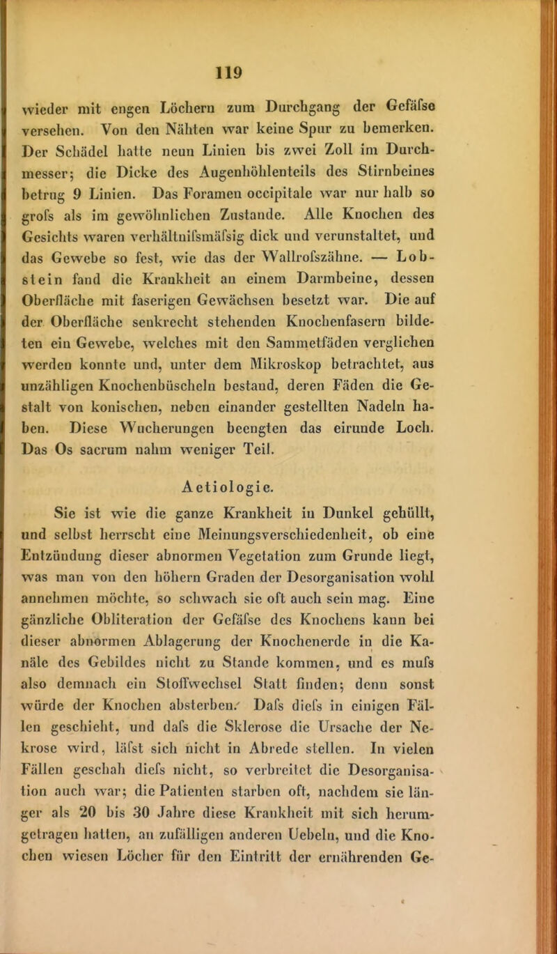 wieder mit engen Löchern zum Durchgang der Gefäfse versehen. Von den Nähten war keine Spur zu hemerken. Der Schädel hatte neun Linien his zwei Zoll im Durch- messer; die Dicke des Augenliöhlenteils des Stirnbeines betrug 9 Linien. Das Foramen occipitale war nur halb so grofs als im gewöhnlichen Zustande. Alle Knochen des Gesichts waren verhältnifsmäfsig dick und verunstaltet, und das Gewebe so fest, wie das der Wallrofszähne. — Lob- stein fand die Krankheit an einem Darmheine, dessen Oberfläche mit faserigen Gewächsen besetzt war. Die auf der Oberfläche senkrecht stehenden Knochenfasern bilde- ten ein Gewebe, welches mit den Sammetfäden verglichen werden konnte und, unter dem Mikroskop betrachtet, aus unzähligen Knochenbüscheln bestand, deren Fäden die Ge- stalt von konischen, neben einander gestellten Nadeln ha- ben. Diese Wucherungen beengten das eirunde Loch. Das Os sacrum nahm weniger Teil. Aetiologie. Sie ist wie die ganze Krankheit in Dunkel gehüllt, und selbst herrscht eine Meinungsverschiedenheit, ob eine Entzündung dieser abnormen Vegetation zum Grunde liegt, was man von den höhern Graden der Desorganisation wohl annehmen möchte, so schwach sie oft auch sein mag. Eine gänzliche Obliteration der Gefäfse des Knochens kann bei dieser abnormen Ablagerung der Knochenerde in die Ka- näle des Gebildes nicht zu Stande kommen, und es mufs also demnach ein Stofi'wcchsel Statt finden; denn sonst würde der Knochen absterben.' Dafs dicfs in einigen Fäl- len geschieht, und dafs die Sklerose die Ursache der Ne- krose wird, läfst sich nicht in Abrede stellen. In vielen Fällen geschah diefs nicht, so verbreitet die Desorganisa- tion auch war; die Patienten starben oft, nachdem sie län- ger als 20 bis 30 Jahre diese Krankheit mit sich herum- getragen halten, an zufälligen anderen Uebeln, und die Kno- chen wiesen Löcher für den Eintritt der ernährenden Ge-