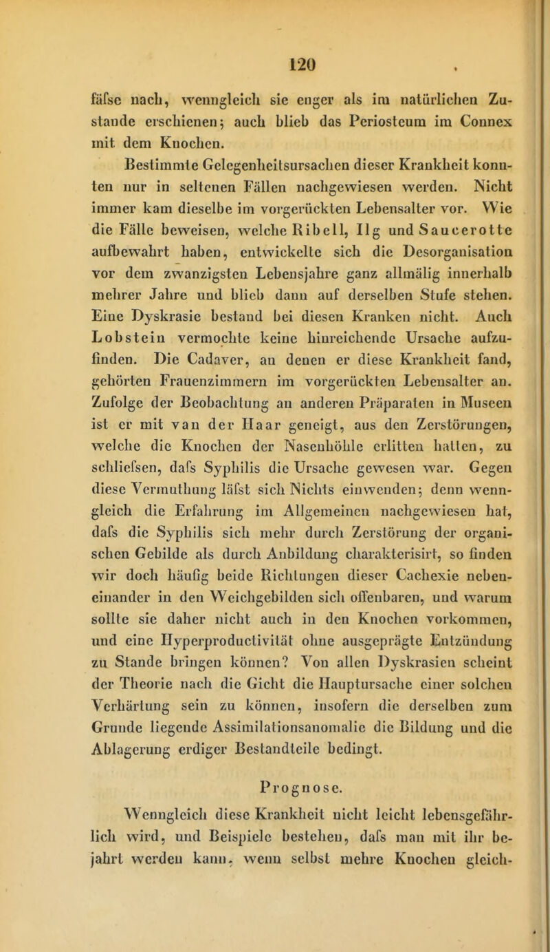 fäfse nach, \YeniiglcIcli sie enger als im naliiiliclieii Zu- stande erschienen; auch blieb das Periosteum im Connex mit dem Knochen. Bestimmte Gelegenheilsursachen dieser Krankheit konn- ten nur in seltenen Fällen nachgewiesen werden. Nicht immer kam dieselbe im vorgerückten Lebensalter vor. Wie die Fälle beweisen, welche Ribell, Ilg und Saucerotte aufbewahrt haben, entwickelte sich die Desorganisation vor dem zwanzigsten Lebensjahre ganz allmälig innerhalb mehrer Jahre und blieb dann auf derselben Stufe stehen. Eine Dyskrasie bestand bei diesen Kranken nicht. Auch Lob stein vermochte keine hiureichendc Ursache aufzu- finden. Die Cadaver, an denen er diese Krankheit fand, gehörten Frauenzimmern im vorgerückten Lebensalter an. Zufolge der Beobachtung an anderen Präparaten in Museen ist er mit van der Haar geneigt, aus den Zerstörungen, welche die Knochen der Nasenhöhle erlitten hallen, zu schlicfsen, dafs Syphilis die Ursache gewesen war. Gegen diese Vermuthung läfst sich Nichts einwenden; denn wenn- gleich die Erfahrung im Allgemeinen nachgewiesen hat, dafs die Syphilis sich mehr durch Zerstörung der organi- schen Gebilde als durch Anbildung charakterisirt, so linden wir doch häufig beide Richtungen dieser Cachexie neben- einander in den Wcichgebilden sich offenbaren, und warum sollte sie daher nicht auch in den Knochen vorkommen, und eine Hyperproductivilät ohne ausgeprägte Entzündung zu Stande bringen können? Von allen Dyskrasicn scheint der Theorie nach die Gicht die ILiuptursache einer solchen Verhärtung sein zu können, insofern die derselben zum Grunde liegende Assimilationsanomalie die Bildung und die Ablagerung erdiger Bestandteile bedingt. Prognose. Wenngleich diese Krankheit nicht leicht lebensgefahr- lich wird, mid Beispiele bestehen, dafs man mit ihr be- jahrt werden kann, wenn selbst mehre Knochen gleich-