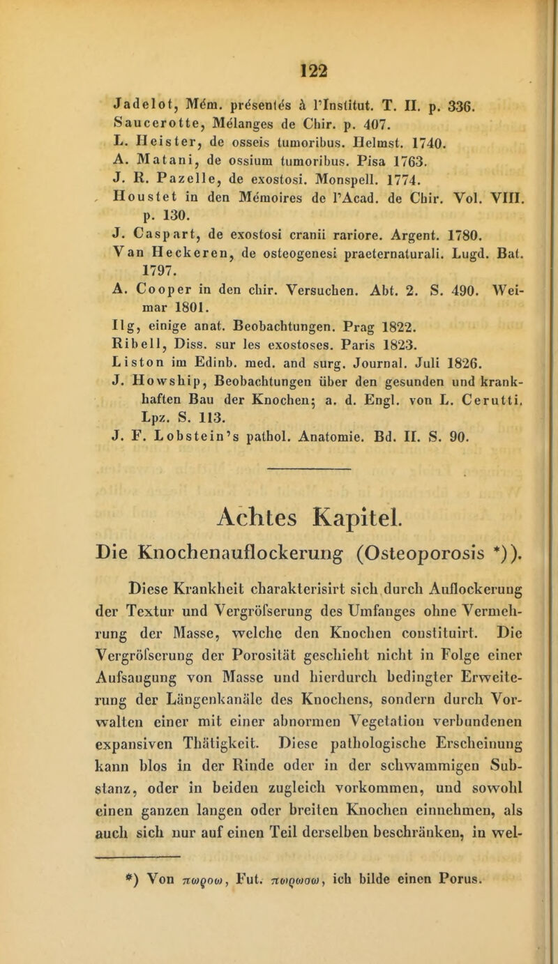 Jadelot, Mdm. präsen(<5s ä l'Inslltut. T. II. p. 336. Saucerotte, Melanges de Chir. p. 407. L. Heister, de osseis tumoribus. Heimst. 1740. A. Matani, de ossium tumoribus. Pisa 1763. J. R. Pazelle, de exostosi. Monspell. 1774. Houstet in den Memoires de PAcad. de Cbir. Vol. VIII, p. 130. J. Caspart, de exostosi cranii rariore. Argent. 1780. Van Heckeren, de osteogenesi praeternaturali. Lugd. Bat. 1797. A. Cooper in den chir. Versuchen. Abt. 2. S. 490. Wei- mar 1801. Ilg, einige anat. Beobachtungen. Prag 1822. Ribell, Diss. sur les exostoses. Paris 1823. Listen im Edinb. med. and surg. Journal. Juli 1826. J. H owship, Beobachtungen über den gesunden und krank- haften Bau der Knochen; a. d. Engl, von L. Cerutti. Lpz. S. 113. J. F. Lobstein's pathol. Anatomie. Bd. II. S. 90. Achtes Kapitel. Die Knochenauflockerung (Osteoporosis *)). Diese Krankheit charakterisirt sich durch Auflockerung der Textur und Vergröfserung des Umfanges ohne Vermeh- rung der Masse, welche den Knochen conslituirt. Die Vergröfserung der Porosität gescliieht nicht in Folge einer Aufsaugung von Masse und hierdurch bedingter Erweite- rung der Lüngenkanäle des Knochens, sondern durch Vor- walten einer mit einer abnormen Vegetation verbundenen expansiven Thätigkeit. Diese pathologische Erscheinung kann blos in der Rinde oder in der schwammigen Sub- stanz, oder in beiden zugleich vorkommen, uud sowohl einen ganzen langen oder breiten Knochen einnehmen, als auch sich nur auf einen Teil derselben beschränken, in wel- *) Von TTWfow, Fut. TioiQoiao), ich bilde einen Porus.