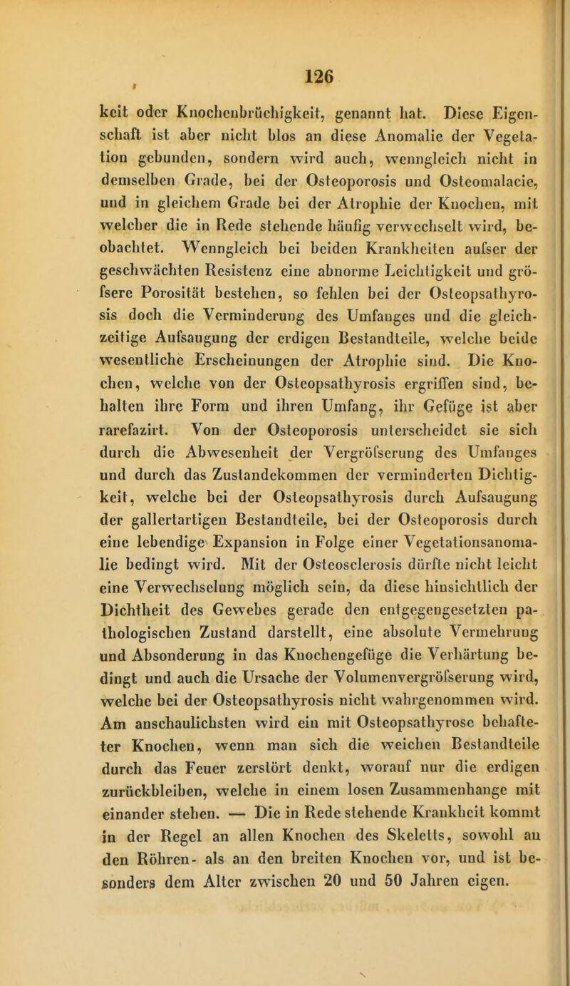 kcit oder Knochciibrüchigkeit, genannt hat. Diese Eigen- schaft ist aber nicht blos an diese Anomalie der Vegeta- tion gebunden, sondern wird auch, wenngleich nicht in demselben Grade, bei der Osieoporosis und Osteomalacic, und in gleichem Grade bei der Atrophie der Knochen, mit welcher die in Rede stehende häufig verwechselt wird, be- obachtet. Wenngleich bei beiden Krankheiten aufser der geschwächten Resistenz eine abnorme Leichtigkeit und grÖ- fsere Porosität bestehen, so fehlen bei der Osteopsathyro- sis doch die Verminderung des Umfanges und die gleich- zeitige Aufsaugung der erdigen Bestandteile, welche beide wesentliche Erscheinungen der Atrophie sind. Die Kno- chen, welche von der Osteopsathyrosis ergriffen sind, be- halten ihre Form und ihren Umfang, ihr Gefüge ist aber rarefazirt. Von der Osteoporosis unterscheidet sie sich durch die Abwesenheit der Vergröfserung des Umfanges und durch das Zustandekommen der verminderten Dichtig- keit, welche bei der Osteopsathyrosis durch Aufsaugung der gallertartigen Bestandteile, bei der Osteoporosis durch eine lebendige^ Expansion in Folge einer Vegetationsanoma- lie bedingt wird. Mit der Osteosclerosis dürfte nicht leicht eine Verwechselung möglich sein, da diese hinsichtlich der Dichtheit des Gewebes gerade den entgegengesetzten pa- thologischen Zustand darstellt, eine absolute Vermehrung und Absonderung in das Knochengefüge die Verhärtung be- dingt und auch die Ursache der Volumenvergröfserung wird, welche bei der Osteopsathyrosis nicht wahrgenommen wird. Am anschaulichsten wird ein mit Osteopsathyrosc behafte- ter Knochen, wenn man sich die weichen Bestandteile durch das Feuer zerstört denkt, worauf nur die erdigen zurückbleiben, welche in einem losen Zusammenhange mit einander stehen. — Die in Rede stehende Krankheit kommt in der Regel an allen Knochen des Skeletts, sowohl au den Röhren- als an den breiten Knochen vor, und ist be- sonders dem Alter zwischen 20 und 50 Jahren eigen. N