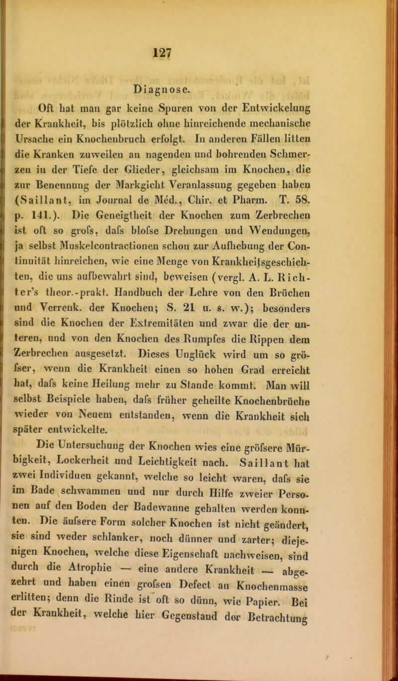 Diagnose. Oft hat man gar keine Spuren von der Entwickelung der Krankheit, his plötzlich ohne hinreichende mechanische Ursache ein Knochenbruch erfolgt. In anderen Fällen litten die Kranken zuweilen an nagenden und bohrenden Schmer- zen in der Tiefe der Glieder, gleichsam im Knochen, die zur Benennung der Markgicht Veranlassung gegeben haben (Saillant, im Journal de Med., Chir. et Pharm. T. 58. p. 141.). Die Geneigtheit der Knochen zum Zerbrechen ist oft so grofs, dafs blofse Drehungen und Wendungen, ja selbst Muskolcontractionen schon zur Aufliebung der Con- tinuität hinreichen, wie eine Menge von Krankheitsgeschich- ten, die uns aufbewahrt sind, beweisen (vergl. A. L. Rich- ter's theor.-prakt. Handbuch der Lehre von den Brüchen and Verrenk, der Knochen; S. 21 u. s. w.); besonders sind die Knochen der Extremitäten und zwar die der un- teren, und von den Knochen des Rumpfes die Rippen dem Zerbrechen ausgesetzt. Dieses Unglück wird um so grö- fser, wenn die Krankheit einen so hohen Grad erreicht hat, dafs keine Heilung mehr zu Stande kommt. Man will selbst Beispiele haben, dafs früher geheilte Knoehenbrüche wieder von Neuem entstanden, wenn die Krankheit sich später entwickelte. Die Untersuchung der Knochen wies eine gröfsere Mür- bigkeit, Lockerheit und Leichtigkeit nach. Saillant hat zwei Individuen gekannt, welche so leicht waren, dafs sie im Bade schwammen und nur durch Hilfe zweier Perso- nen auf den Boden der Badewanne gehalten werden konn- ten. Die äufsere Form solcher Knochen ist nicht geändert, sie sind weder schlanker, noch dünner und zarter; dieje- nigen Knochen, welche diese Eigenschaft nachweisen, sind durch die Atrophie — eine andere Krankheit — abge- zehrt und haben einen grofsen Defect an Knochenmasse erlitten; denn die Rinde ist oft so dünn, wie Papier. Bei der Krankheit, welche hier Gegenstand dor Betrachtung