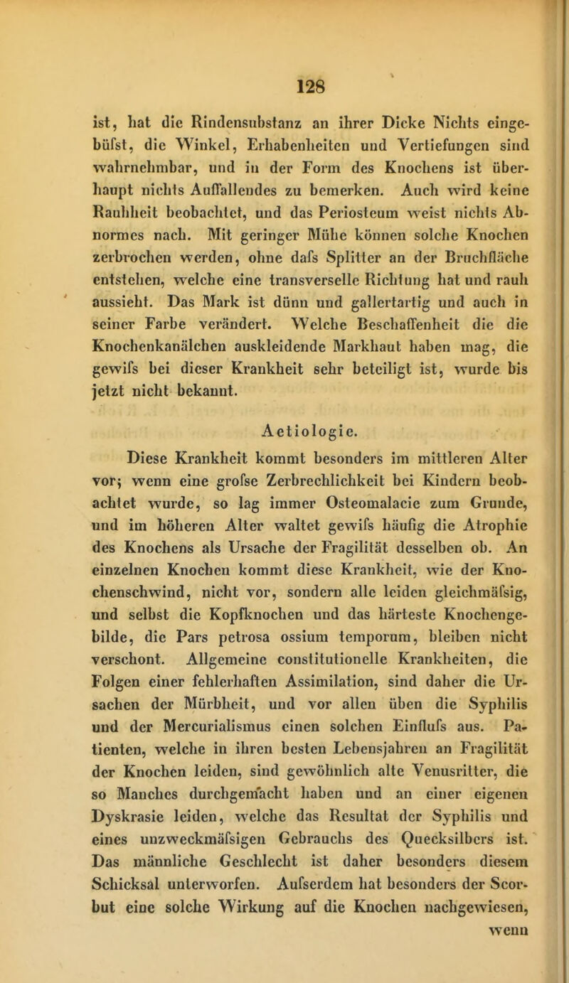 ist, hat die Rindensubstanz an ihrer Dicke Nichts einge- büfst, die Winkel, Erhabenheiten und Vertiefungen sind wahrnehmbar, und in der Form des Knochens ist über- haupt nichts Auflallendes zu bemerken. Auch wird keine Rauhheit beobachtet, und das Periosteum weist nichts Ab- normes nach. Mit geringer Mühe können solche Knochen zerbrochen werden, ohne dafs Splitter an der Bruchfläche entstehen, welche eine transverselle Richtung hat und rauh aussieht. Das Mark ist dünn und gallertartig und auch in seiner Farbe verändert. Welche Beschafl'enheit die die Knochenkanälchen auskleidende Markhaut haben mag, die gewifs bei dieser Krankheit sehr beteiligt ist, wurde bis jetzt nicht bekannt. Aetiologie. Diese Krankheit kommt besonders im mittleren Alter vor; wenn eine grofse Zerbrechlichkeit bei Kindern beob- achtet wurde, so lag immer Osteomalacie zum Grunde, und im höheren Alter waltet gewifs häufig die Atrophie des Knochens als Ursache der Fragilität desselben ob. An einzelnen Knochen kommt diese Krankheit, wie der Kno- chenschwind, nicht vor, sondern alle leiden glelchmäfsig, und selbst die Kopfknochen und das härteste Knochcnge- bilde, die Pars petrosa ossium temporum, bleiben nicht verschont. Allgemeine constitutionelle Krankheiten, die Folgen einer fehlerhaften Assimilation, sind daher die Ur- sachen der Mürbheit, und vor allen üben die Syphilis und der Mercurialismus einen solchen Einflufs aus. Pa- tienten, welche in ihren besten Lebensjahren an Fragilität der Knochen leiden, sind gewöhnlich alte Venusi'itter, die so Manches durchgem'acht haben und an einer eigenen Dyskrasie leiden, welche das Resultat der Syphilis und eines unzweckmäfsigen Gebrauchs des Quecksilbers ist. Das männliche Geschlecht ist daher besonders diesem Schicksal unterworfen. Aufserdem hat besonders der Scor- but eine solche Wirkung auf die Knochen nachgewiesen, wenn