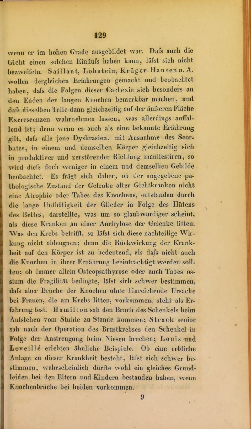 wenn er im hohen Grade ausgebildet war. Dafs auch die Gicht einen solchen Einflufs haben kann, läfst sich nicht bezweifeln. Saillant, Lobstein, Krüger-Hansen u. A. wollen dergleichen Erfahrungen gemacht und beobachtet haben, dafs die Folgen dieser Cachexie sich besonders an den Enden der langen Knochen bemerkbar machen, und dafs dieselben Teile dann gleichzeitig auf der äufseren Fläche Excrescenzen wahrnehmen lassen, was allerdings auffal- lend ist; denn wenn es auch als eine bekannte Erfahrung gilt, dafs alle jene Dyskrasien, mit Ausnahme des Scor- butes, in einem und demselben Körper gleichzeitig sieh in produktiver und zerstörender Richtung manifestiren, so wird diefs doch weniger in einem und demselben Gebilde beobachtet. Es friigt sich daher, ob der angegebene pa- tholosische Zustand der Gelenke alter Gichtkranken nicht eine Atrophie oder Tabes des Knochens, entstanden durch die lange Unthäligkeit der Glieder in Folge des Hütens des Bettes, darstellte, was um so glaubwürdiger scheint, als diese Kranken ßn einer Anchylose der Gelenke litten. Was den Krebs betrifft, so läfst sich diese nachteilige Wir- kung nicht ableugnen; denn die Rückwirkung der Krank- heit auf den Körper ist zu bedeutend, als dafs nicht auch die Knochen in iiirer Ernährung beeinträchtigt werden soll- ten; ob immer allein Osteopsathyrose oder auch Tabes os- sium die Fragililät bedingte, läfst sich schwer bestimmen, dafs aber Brüche der Knochen ohne hinreichende Ursache bei Frauen, die am Krebs litten, vorkommen, steht als Er- fahrung fest. Hamilton sah den Bruch des Schenkels beim Aufstehen vom Stuhle zu Stande kommen; Strack senior sah nach der Operation des Brustkrebses den Schenkel in Folge der Anstrengtmg beim Niesen brechen; Louis und Leveille erlebten ähnliche Beispiele. Ob eine erbliche Anlage zu dieser Krankheit besteht, läfst sich schwer be- stimmen, wahrschciidich dürfte wohl ein gleiches Grund- leiden bei den Eltern und Kindern bestanden haben, wenn Knochenbrüche bei beiden vorkommen. 9