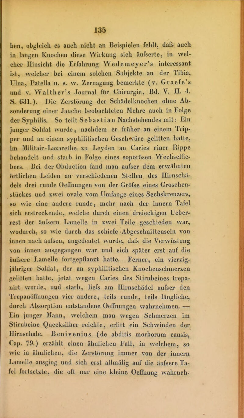 bcn, obgleich es auch nicht an Beispielen fehlt, dafs auch in langen Knochen diese Wirkung sich äufserte, in wel- cher Hinsicht die Erfahrung Wedemeyer's interessant ist, welcher hei einem solchen Subjekte an der Tibia, Ulna, Patella u. s. w. Zernagung bemerkte (v. Graefe's und V. Walther's Journal für Ciiirurgie, Bd. V. H. 4. S. 631.). Die Zerstörung der Schädclknochen ohne Ab- sonderung einer Jauche beobachtelcn Mehre auch in Folge der Syphilis. So teilt Sebastian Nachstehendes mit: Ein junger Soldat wurde, nachdem er früher an einem Trip- per und an einem syphilitischen Geschwüre gelitten halte, im Militair-Lazarethe zu Lcyden an Caries einer Rippe behandelt und starb in Folge eines soporösen Wechselfie- bers. Bei der Obduclion fand man aufser dem erwähnten örtlichen Leiden an- verschiedenen Stellen des Hirnschä- dtls drei runde Oellnungen von der Gröfse eines Groschen- slückes und zwei ovale vom Umfange eines Sechskreuzers, 80 wie eine andere runde, mehr nach der innern Tafel sich erstreckende, welcbe durch einen dreieckigen üeber- rest der äufsern Lamelle in zwei Teile geschieden war, wodurch, so wie durch das schiefe 'Abgeschuittensein von innen nach aufseu, angedeutet wurde, dafs die Vcrveüslung von innen ausgegangen war und sich später erst auf die äufsere Lamelle fortgepflanzt hatte. Ferner, ein vierzig- jähriger Soldat, der an syphilitischen Knochcnschmerzea gelitten halte, jetzt wegen Caries des Stirnbeines trepa- nirt wurde, uvjd starb, liefs am Hirnschädel aufser den TrepanöiTuungen vier andere, teils runde, teils längliche, durch Absorption entstandene Oellnungen wahrnehmen. — Ein junger Mann, welchem man wegen Schmerzen im Stirnbeine Quecksilber reichte, erlitt ein Schwinden der Hirnschale. Benivenius (de abditis morborum causis, Cap. 79.) erzählt einen ähnlichen Fall, in welchem, so wie in ähnlichen, die Zerstörung immer von der innern Lamelle ausging und sich erst allniälig auf die äufsere Ta- fel fortsetzte, die oft imr eine kleine Oclfnung wahruch-