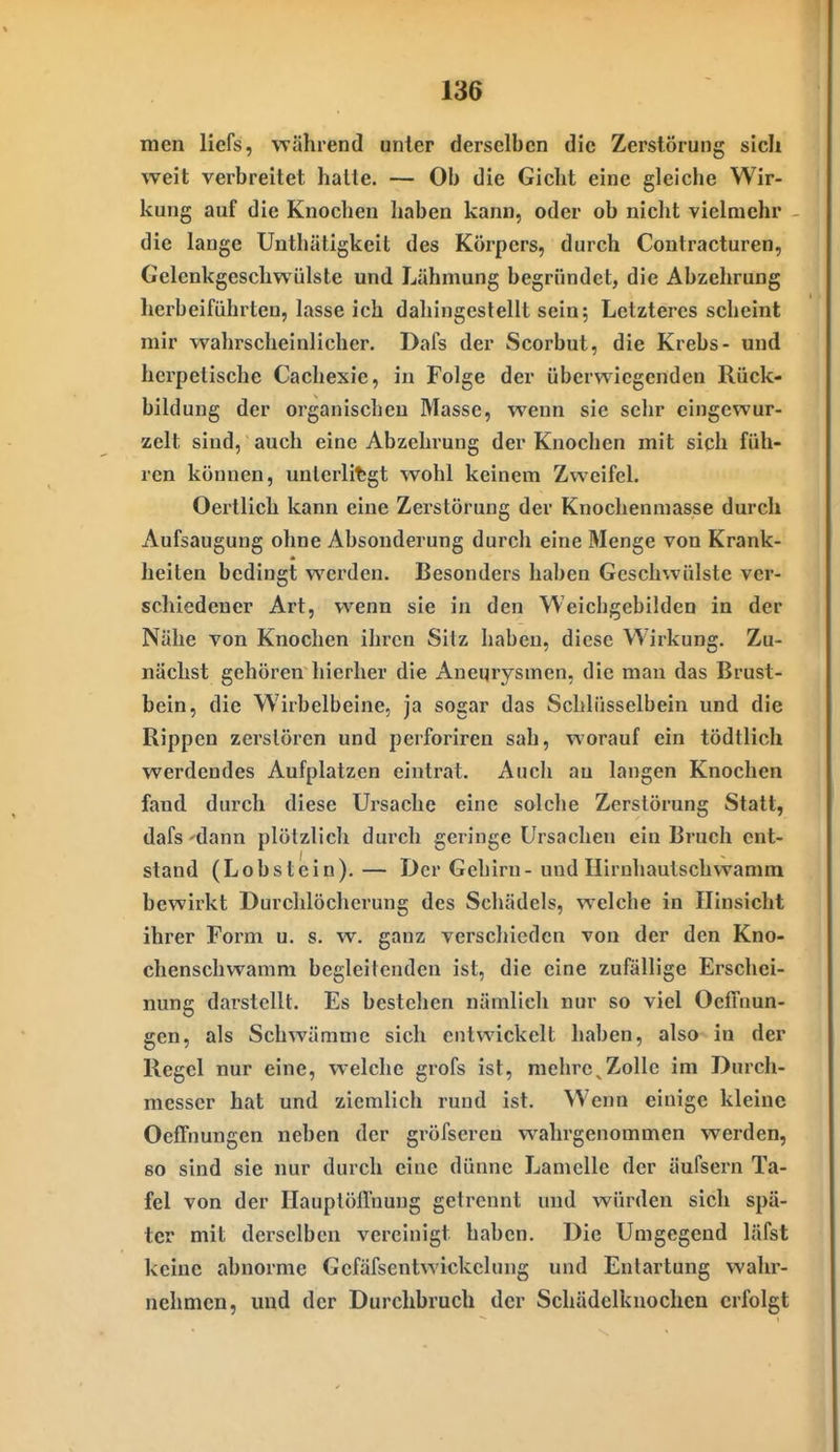 men licfs, während unter derselben die Zerstörung sich weit verbreitet haüe. — Ob die Gicht eine gleiche Wir- kung auf die Knochen haben kann, oder ob nicht vielmehr die lange Unthätigkeit des Körpers, durch Contracturen, Gelcnkgeschwülste und Lähmung begründet, die Abzehrung herbeiführten, lasse ich dahingestellt sein; Letzteres scheint mir wahrscheinlicher. Dafs der Scorbut, die Krebs- und herpetische Cachexie, in Folge der überwiegenden Rück- bildung der organischen Masse, wenn sie sehr eingewur- zelt sind, auch eine Abzehrung der Knochen mit sich füh- ren können, unlerlifegt wohl keinem Zweifel. Oertlich kann eine Zerstörung der Knochenmasse durch Aufsaugung ohne Absonderung durch eine Menge von Krank- heiten bedingt werden. Besonders haben Geschwülste ver- schiedener Art, wenn sie in den Weicbgebüden in der Nähe von Knochen ihren Sitz haben, diese Wirkung. Zu- nächst gehören hierher die Aneurysmen, die man das Brust- bein, die Wirbelbeine, ja sogar das Schlüsselbein und die Rippen zerstören und perforiren sah, worauf ein tödtlich werdendes Aufplatzen eintrat. Auch au langen Knochen fand durch diese Ursache eine solche Zerstörung Statt, dafs -dann plötzlich durch geringe Ursachen ein Bruch ent- stand (Lobstein).— Der Gehirn-und Hirnhautschwamm bewirkt Durchlöcherung des Schädels, welche in Hinsicht ihrer Form u. s. w. ganz verschieden von der den Kno- chenschwamm begleitenden ist, die eine zufällige Erschei- nung darstellt. Es bestehen nämlich nur so viel OelTuun- gen, als Schwämme sich entwickelt haben, also in der Regel nur eine, welche grofs ist, mehre^Zolle im Durch- messer hat und ziemlich rund ist. Wenn einige kleine Oeffnungen neben der gröfseren wahrgenommen werden, 80 sind sie nur durch eine dünne Lamelle der äufsern Ta- fel von der Ilauplöllnung getrennt und würden sich spä- ter mit derselben vereinigt haben. Die Umgegend läfst keine abnorme Gefäfsentwickclung und Entartung wahr- nehmen, und der Durchbruch der Schädelkuochen erfolgt