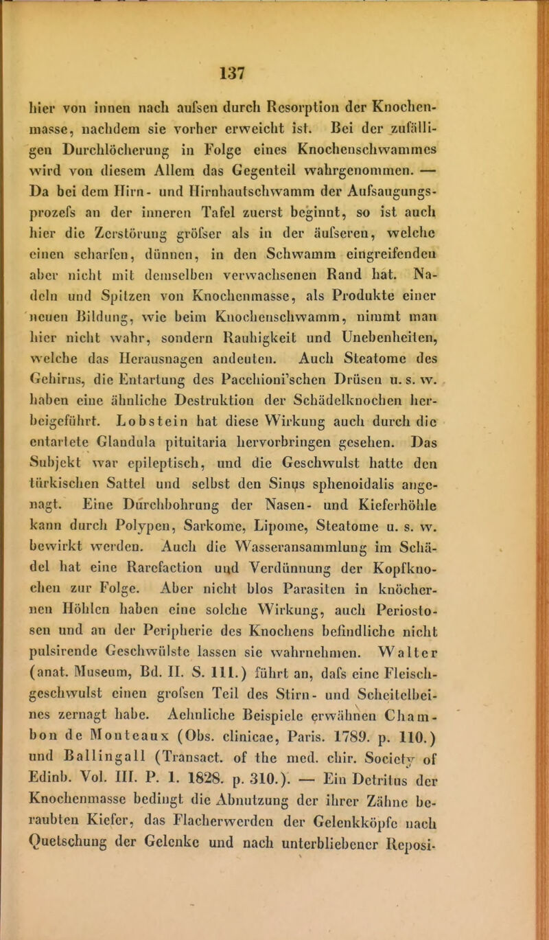 hier von innen nach aufsen durch Resorption der Knoclicn- masse, nachdem sie vorher erweicht ist. Bei der zufälli- gen Durchlöcherung in Folge eines Knochenschv^'ammes wird von diesem Allem das Gegenteil wahrgenommen. — Da bei dem Hirn- und Flirnhautschwamm der Aufsaugungs- prozefs an der inneren Tafel zuerst beginnt, so ist auch hier die Zerstörung gröfser als in der äufseren, welche einen scharfen, dünnen, in den Schwamm eingreifenden aber nicht mit demselben verwachsenen Rand hat. Na- deln und Spitzen von Knochenmasse, als Produkte einer neuen Bildung, wie beim Knochenschwamm, nimmt man hier nicht wahr, sondern Rauhigkeit und Unebenheilen, welche das Herausnagen andeuten. Auch Steatome des Gehirns, die Entartung des Pacchioni'schen Drüsen u. s. w. haben eine ähnliche Destruktion der Schädclknochen her- beigeführt. Lobstein hat diese Wirkung auch durch die entartete Glandula pituitaria hervorbringen gesehen. Das Subjekt war epileptisch, und die Geschwulst hatte den türkischen Sattel und selbst den Sinys sphenoidalis ange- nagt. Eine Durchbohrung der Nasen- und Kieferhöhle kann durch Polypen, Sarkome, Lipome, Steatome u. s. w. bewirkt werden. Auch die Wasseransammlung im Schä- del hat eine Rarefaction und Verdünnung der Kopfkno- chen zur P'olge. Aber nicht blos Parasiten in knöcher- nen Höhlen haben eine solche Wirkung, auch Periosto- sen und an der Peripherie des Knochens befindliche nicht pulsirende Geschwülste lassen sie wahrnehmen. Walter (anat. Museum, Bd. IL S. lU.) führt an, dafs eine Fleisch- geschwulst einen grofscn Teil des Stirn- und Scheitelbei- nes zernagt habe. Aehnliche Beispiele erwähnen Cham- bon de Monteaux (Obs. clinicae, Paris. 1789. p. 110.) und Bailingall (Transact. of the med. chir. Society of Edinb. Vol. IIL P. 1. 1828. p. 310.). — Ein Detritus der Knochenmasse bedingt die Abnutzung der ihrer Zähne be- raubten Kiefer, das Flacher werden der Gelenkköpfc nach Quetschung der Gelenke und nach unterbliebener Reposi-
