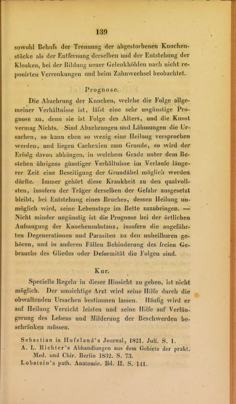 sowohl Behufs der Trennung der abgestorbenen Knochcn- stiickc als der Entfernung derselben und der Entstehung der Kloaken, bei der Bildung neuer Gelenkhöhlcn naeli nicht re- ponirlen Verrenkungen und beim Zalinwechsel beobachtet. Prognose. Die Abzehrung der Knochen, welche die Folge allge- meiner Verhältnisse ist, lälst eine sehr ungünstige Pro- gnose zu, denn sie ist Folge des Allers, und die Kunst vermag Nichts. Sind Abzehrungen und Lähmungen die Ur- sachen, so kann eben so wenig eine Heilung versprochen werden, und liegen Cachexien zum Grunde, so wird der Erfolg davon abhängen, in welchem Grade unter dem Be- stehen übrigens günstiger V^erhältnisse im Verlaufe länge- rer Zeit eine Beseitigung der Grundübel möglicii werden dürfte. Immer gehört diese Krankheit zu den qualvoll- sten, insofern der Träger derselben der Gefahr ausgesetzt bleibt, bei Entstehung eines Bruches, dessen Heilung un- möglich wird, seine Lebenstage im Bette zuzubringen. — Niehl minder ungünstig ist die Prognose bei der örtlichen Aufsaugung der Knochensubslanz, insofern die angeführ- ten Degenerationen und Parasiten zu den unheilbaren ge- hören, und in anderen Fällen Behinderung des freien Ge- brauchs des Gliedes oder Deformität die Folgen sind. Kur. Specielle Regeln in dieser PL'nsicht zu geben, ist nicht möglich. Der umsichtige Arzt wird seine Hilfe durch die obwaltendeu Ursachen bestimmen lassen. Häufig wird er auf Heilung Verzicht leisten und seine Hilfe auf Verlän- gerung des Lebens und Milderung der Beschwerden be- schränken müssen. Sebastian in Ilufeland's Journal, 1821. Juli. S. 1. A. L. Richter's Abliatullungoii aus dem Gebiete der prakt. Med. und Cliir. Berlin 183L S. 73. Lobstein's path. Anatomie. Bd. II. S. III.