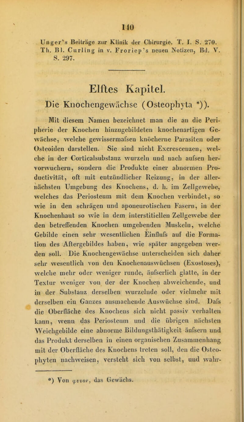 MO Unger's Beitrüge zur Klinik der Chirurgie. T. I. S. 270. Tli. Bl. Curling in v. Froriep's neuen Notizen, Bd. V. S. 297. Elftes Kapitel. Die Kiiochengewächse (Osteophyla *)). Mit diesem Namen bezeichnet man die an die Peri- pherie der Knochen hinzugcbildeten knochenartigen Ge- wächse, welche gewissermarsen knöcherne Parasiten oder Osteoiden darstellen. Sie sind nicht Excrescenzen, wel- che in der Corticalsuhstanz wurzeln und nach aufsen her- vorwuchern, sondern die Produkte einer abnormen Pro- ductivitüt, oft mit entzündlicher Reizung, in der aller- Dächsten Umgebung des Knochens, d. h. im Zellgewebe, welches das Periostcum mit dem Knochen verbindet, so wie in den schrägen und aponeurotischen Fasern, in der Knochenhaut so wie in dem interstitiellen Zellgewebe der den betreffenden Knochen umgebenden Muskeln, welche Gebilde einen sehr wesentlichen Einflufs auf die Forma- tion des Aflergebildes haben, wie später angegeben wer- den soll. Die Knochengewächse unterscheiden sich daher sehr wesentlich von den Knochenauswüchsen (Exostoses), welche mehr oder weniger runde, äufserlich glatte, in der Textur weniger von der der Knochen abweichende, und in der Substanz derselben wurzelnde oder vielmehr mit derselben ein Ganzes ausmachende Auswüchse sind. Dafs die Oberfläche des Knochens sich nicht passiv verhallen kann, wenn das Periostcum und die übrigen nächsten Weichgcbilde eine abnorme Bildungsthätigkeit äufsern und das Produkt derselben in einen organischen Zusammenhang mit der Oberfläche des Knochens Irctcn soll, den die Ostco- phyten nachweisen, versteht sich von selbst, und wahv- *) Von (f^viov, das ücwäcbs.