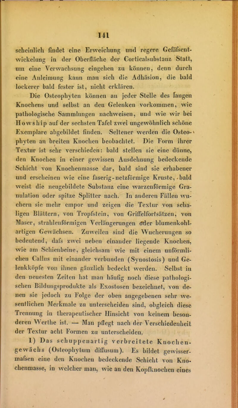 schcinlich findet eine Erweicliung und regere Gefäfsent- ■vvickelung in der Oberfläche der Corticalsubslanz Stall, um eine Verwachsung eingclien zu können, denn durch eine Anleiraung kann man sich die Adhäsion, die bald lockerer bald fester ist, nicht erklären. Die Osteophyten können an jeder Stelle des fangen Knochens und selbst an den Gelenken vorkommen, wie pathologische Sammlungen nachweisen, und wie wir bei Howship auf der sechsten Tafel zwei ungewöhnlich schöne Exemplare abgebildet finden. Seltener werden die Osteo-» phyten an breiten Knochen beobachtet. Die Form ihrer Textur ist sehr verschieden: bald stellen sie eine dünne, den Knochen in einer gewissen Ausdehnung bedeckende Schicht von Knochenmasse dar, bald sind sie erhabener und erscheinen wie eine faserig-netzförmige Kruste,'bald weist die neugebildete Substanz eine warzenförmige Gra- nulation oder spitze Splitter nach. In anderen Fällen wu- chern sie mehr empor und zeigen die Textur von scha- ligen Blättern, von Tropfstein, von Grifielfortsätzen, von M ascr, strahlenförmigen Verlängerungen (Jder blumenkohl- artigcn Gewächsen. Zuweilen sind die Wucherungen so bedeutend, dafs zwei neben einander liegende Knochen, wie aa\ vSchienbcine, gleichsam wie mit einem unförmli- chen Gallus mit cinaudcr verbunden (Synostosis) und Ge- lenkköpfe von ihnen gänzlich bedeckt werden. Selbst in den neuesten Zeiten hat man häufig nocli diese pathologi- schen Bilduiigsproduktc als Exostosen bezeichnet, von de- nen sie jedoch zu Folge der oben angegebenen sehr we- sentlichen Merkmale zu unlersclieiden sind, obgleich diese Trennung in therapeutischer Hinsicht von keinem beson- deren Werthe ist. — Man pflegt nach der Verschiedenheit der Textur acht Formen zu unterscheiden. 1) Das schuppenartig verbreitete Knochen- gewächs (Osteophytum diflusum). Es bildet gewisser- mafsen eine den Knochen bedeckende Schicht von Kno- chenmasse, in welcher man, wie an den Kopfknochen eines