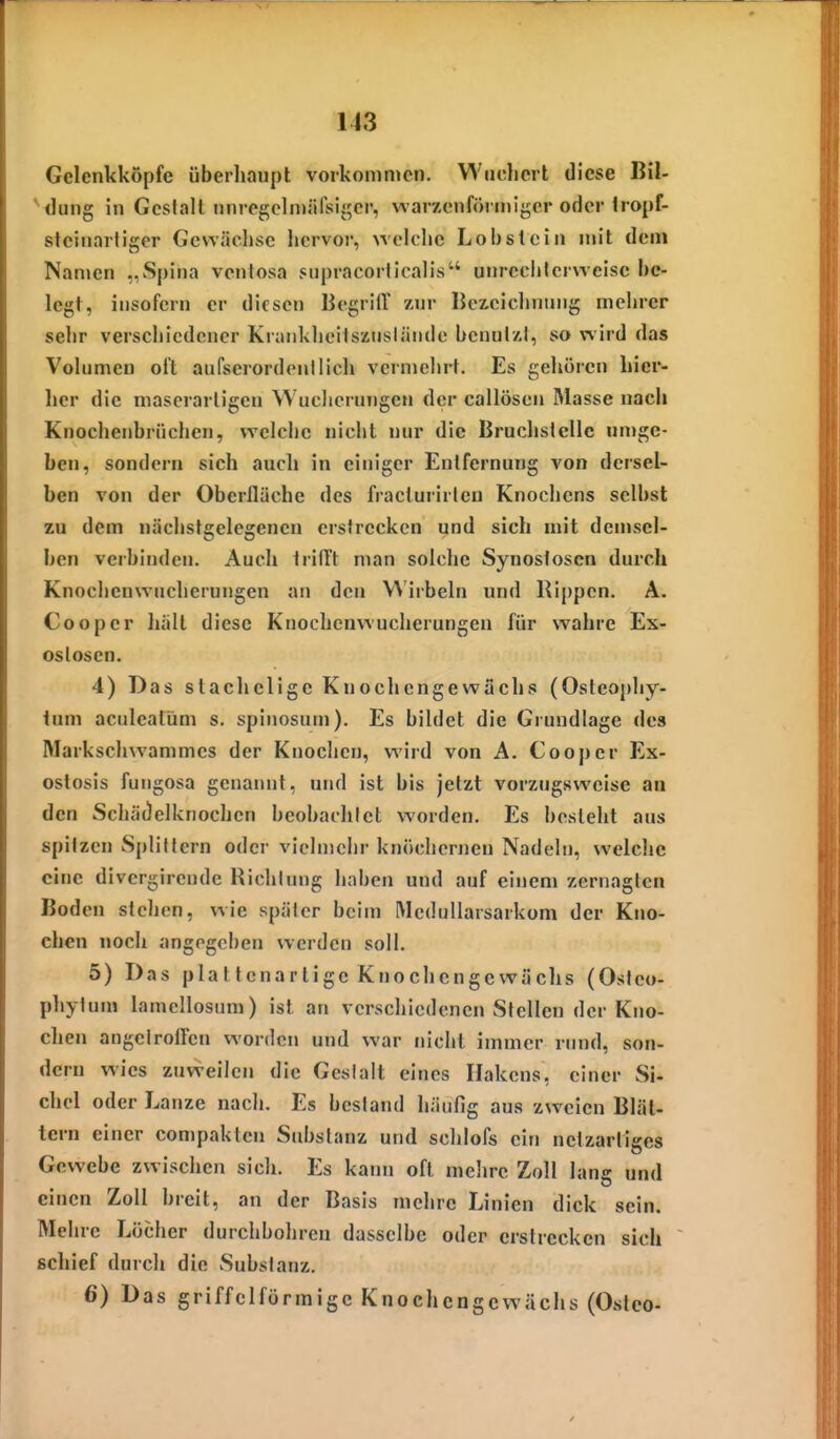 Gelcnkköpfe überliaupt vorkommen. Wncliert diese Bil- *^<lung in Gcslalt nnrcgclmiirsij^er, warzenförmiger oder Iropf- steinartigor Gewächse hervor, welche Lobst ein mit dem Nanjcn „Spina ventosa supracoriicalis unrcchlcrwcisc be- legt, insofern er diesen Begriff /nr Bezeiclinnng mcln-er sehr verschiedener Kranklieitsziislände benut/J, so wird das Volumen oft aufserordenilich vermeint. Es gehören hier- her die niaserarligen Wucherungen der callösen Masse nach Knochenbrüchen, welche nicht nur die Bruchstelle umge- ben, sondern sich auch in einiger Entfernung von dersel- ben von der Oberfläche des fracturirlcn Knochens selbst zu dem nächstgelegenen erstrecken und sieh mit demsel- ben verbinden. Auch trifft man solche Synostosen durch Knochenwucherungen an den VMrbeln und Rippen. A. Cooper hält diese Knochenwucherungen für wahre Ex- ostosen. 4) Das stachelige Knochengewachs (Osteophy- tum aculeatüm s. spinosum). Es bildet die Grundlage des Markschwammes der Knochen, wird von A. Cooper Ex- ostosis fungosa genannt, und ist bis jetzt vorzugsweise an den Schädelknochen beobachtet worden. Es besieht aus spitzen Splillcrn oder vielmehr knöchernen Nadeln, welche eine divergirendc Richtung haben und auf einem zernagten Boden stehen, wie später beim Mcdullarsarkom der Kno- chen noch angegeben werden soll. 5) Das plattcnarlige Knochcngcwächs (Osteo- phytum lamellosum) ist an verschiedenen Stellen der Kno- chen angelroflen worden und war nicht immer rund, son- dern wies zuweilen die Gestalt eines Hakens, einer Si- chel oder Lanze nach. Es bestand häufig aus zweien Blät- tern einer compakten Substanz und schlofs ein netzartiges Gewebe zwischen sich. Es kann oft mehre Zoll lang und einen Zoll breit, an der Basis mehre Linien dick sein. Mehre Löcher durchbohren dasselbe oder erstrecken sich ~ schief durch die Substanz. 6) Das griffelförmigc Knochcngcwächs (Osteo-