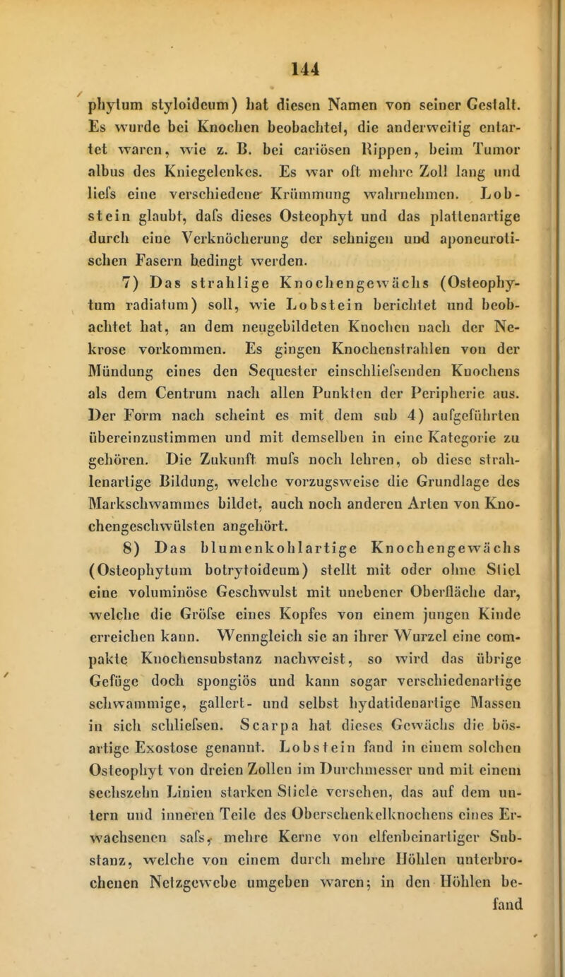 pbylum stj'loidciim) hat diesen Namen von seiner Gestalt. Es wurde bei Knochen beobaclitei, die anderweitig entar- tet waren, wie z. B. bei cariösen Rippen, beim Tumor albus des Kniegelenkes. Es war oft mehre Zoll lang und liefs eine verschiedene Krümmung wahrnehmen. Lob- st ein glaubt, dafs dieses Osteophyt und das platlenartige durch eine Verknöchcrung der sehnigen und aponcuroli- schen Fasern bedingt werden. 7) Das strahlige Knoch enge wachs (Osteophy- tum radiatum) soll, wie Lobstein berichtet und beob- achtet hat, an dem neugebildeten Knochen nach der Ne- krose vorkommen. Es gingen Knochcnstrahlen von der Mündung eines den Sequester einschliefsenden Knochens als dem Centrum nach allen Punkten der Peripherie aus. Der Form nach scheint es mit dem sub 4) aufgeführten übereinzustimmen und mit demselben in eine Kategorie zu gehören. Die Zukunft mufs noch lehren, ob diese strah- lenartigc Bildung, welche vorzugsweise die Grundlage des Markschwammes bildet, auch noch anderen Arten von Kno- chengeschwülsten angehört. 8) Das blumenkohlartige Knochengewächs (Osteophytum botrytoideum) stellt mit oder ohne Stiel eine voluminöse Geschwulst mit unebener Oberfläche dar, welche die Gröfse eines Kopfes von einem jungen Kinde erreichen kann. Wenngleich sie an ihrer Wurzel eine com- pakte Knochensubstanz nachweist, so wird das übrige Gefüge doch spongiös und kann sogar verschiedenartige schwammige, gallcrt- und selbst hydatidenartige Massen in sich schliefsen. Scarpa hat dieses Gewächs die bös- artige Exostose genannt. Lobstein fand in einem solchen Osteophyt von dreien Zollen im Durchmesser und mit einem sechszchn Linien starken Slicle verschen, das auf dem un- tern und inneren Teile des Oberschenkelknochens eines Er- wachsenen safs,- mehre Kerne von elfenbcinartiger Sub- stanz, welche von einem durch mehre Höhlen unterbro- chenen Nctzgewcbc umgeben waren 5 in den Höhlen be- fand