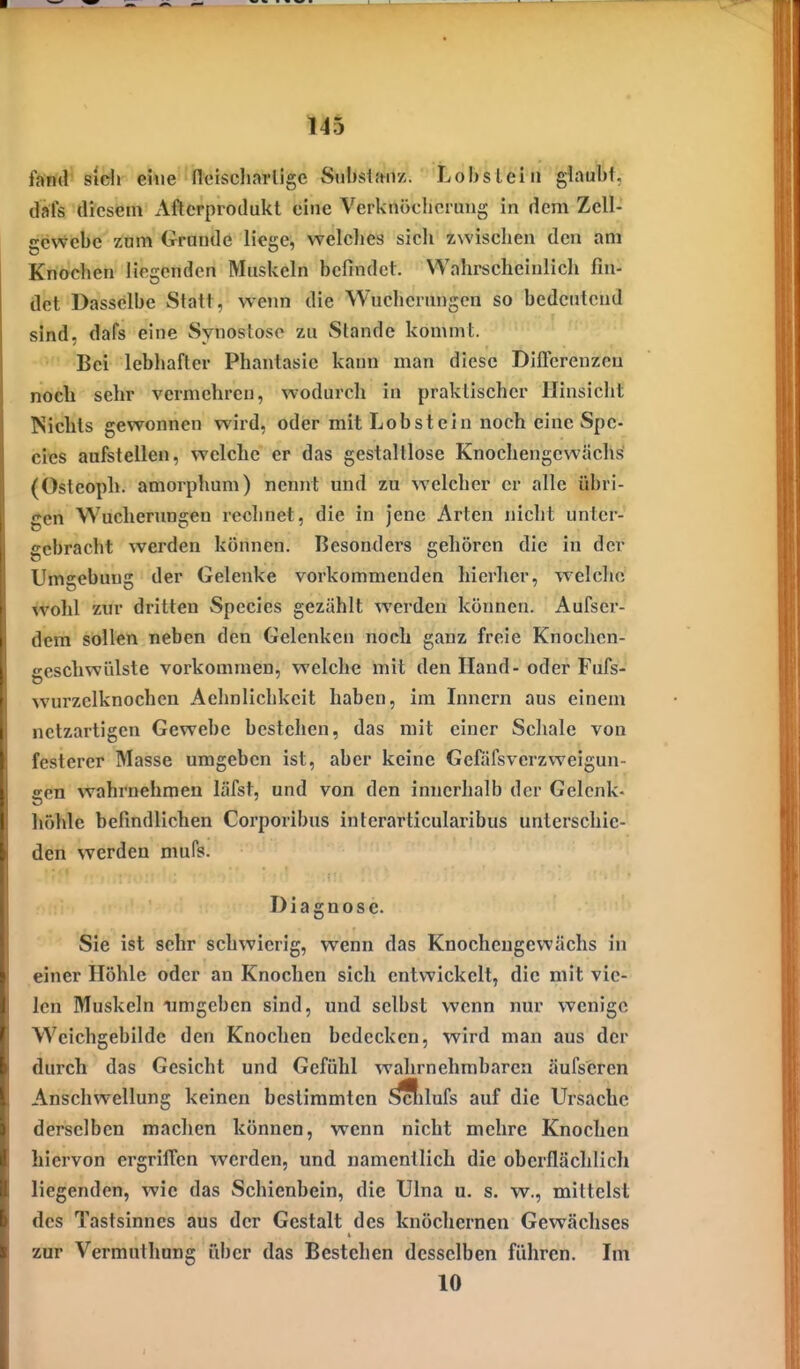 fantl Sidi ehie neischarlige Snbslanz. Lobs lein glaubt, dafs diesem iVftcrprodukt eine Verknöclicrung in dem Zell- gewebe zum Grunde liege, welches sich zwischen den am Knochen liegenden Muskeln befindet. Wahrscheinlich fin- det Dasselbe Statt, wenn die Wucherungen so bedeutend sind, dafs eine Synostose zu Stande kommt. Bei lebhafter Phantasie kann man diese Dillcrenzeu noch sehr vermehreu, wodurch in praktischer Hinsicht Nichts gewonnen wird, oder mit Lob st ein noch eine Spe- eles aufstellen, welche er das gestaltlose Knochengewächs (Ostcoph. amorphum) nennt und zu welcher er alle übri- gen Wucherungen rechnet, die in Jene Arten nicht unter- gebracht werden können. Besonders gehören die in der Umgebung der Gelenke vorkommenden hierher, welche wohl zur dritten Spccies gezählt werden können. Aufser- dem sollen neben den Gelenken noch ganz freie Knochen- geschwülste vorkommen, welche mit den Hand-oder Fufs- wurzelknochen Aehnlichkcit haben, im Linern aus einem netzartigen Gewebe bestehen, das mit einer Schale von festerer Masse umgeben ist, aber keine Gefäfsverzweigun- een wahrnehmen läfst, und von den innerhalb der Gelenk- höhle befindlichen Corporibus interarticularibus unterschie- den werden niufs. Diagnose. Sie ist sehr schwierig, wenn das Knocheugewächs in einer Höhle oder an Knochen sich entwickelt, die mit vie- len Muskeln umgeben sind, und selbst wenn nur wenige W^eichgebildc den Knochen bedecken, wird man aus der durch das Gesicht und Gefühl wahrnehmb.iren äufscren Anschwellung keinen bestimmten ^ftlufs auf die Ursache derselben machen können, wenn nicht mehre Knochen hiervon ergriffen werden, und namentlich die oberflächlich liegenden, wie das Schienbein, die Ulna u. s. w., mittelst des Tastsinnes aus der Gestalt des knöchernen Gewächses zur Vermuthung über das Bestehen desselben führen. Im 10