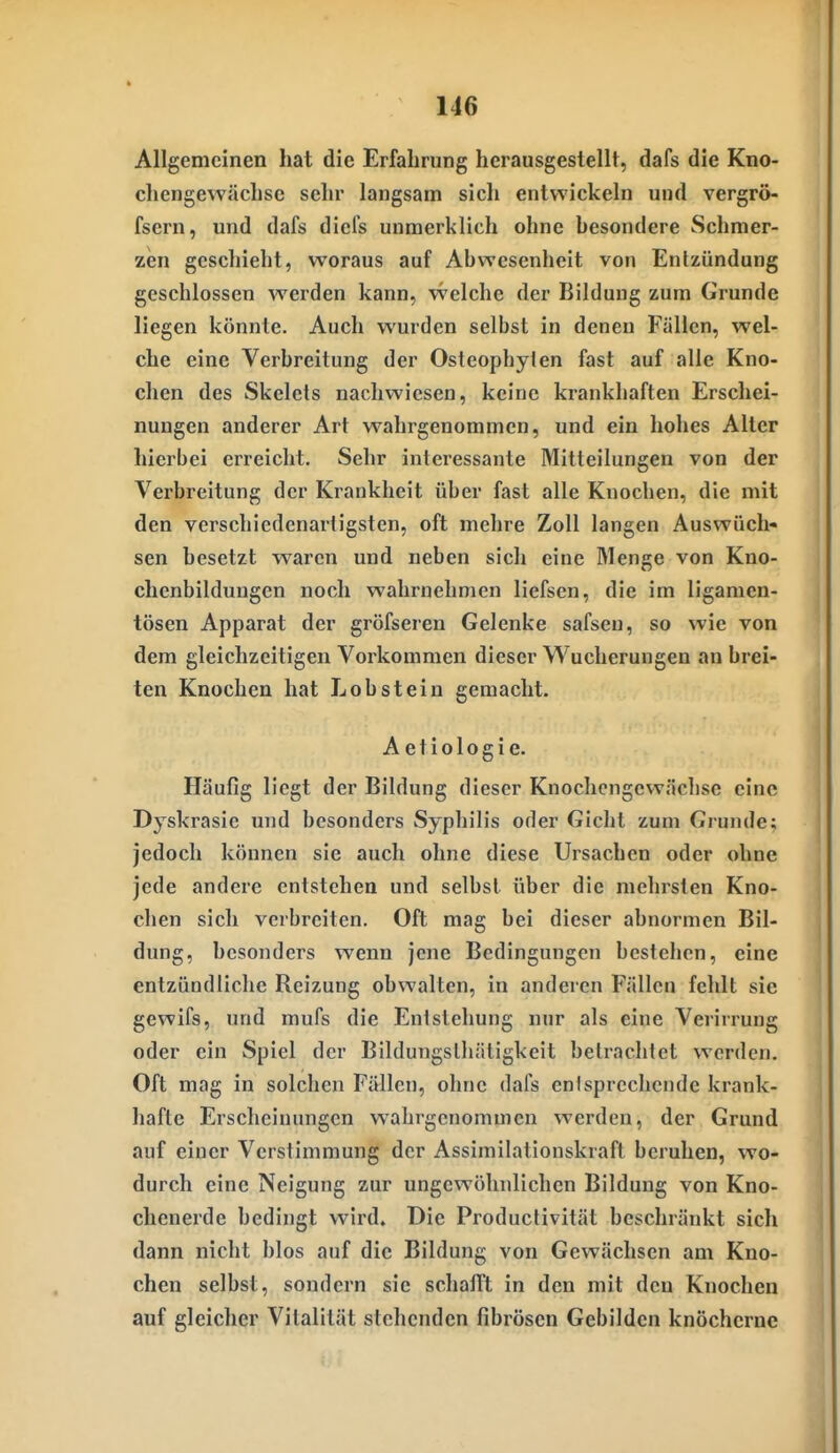 Allgemeinen hat die Erfahrung herausgestellt, dafs die Kno- chengewächsc sehr langsam sich entwickeln und vergrö- fsern, und dafs diefs unmerklich ohne hesondere Schmer- zen geschieht, woraus auf Abwesenheit von Entzündung geschlossen werden kann, welche der Bildung zum Grunde liegen könnte. Auch wurden selbst in denen Fällen, wel- che eine Verbreitung der Osteophylen fast auf alle Kno- chen des Skelets nachwiesen, keine krankhaften Erschei- nungen anderer Art wahrgenommen, und ein hohes Alter hierbei erreicht. Sehr interessante Mitteilungen von der Verbreitung der Krankheit über fast alle Knochen, die mit den verschiedenartigsten, oft mehre Zoll langen Auswüch- sen besetzt waren und neben sich eine Menge von Kno- chenbildungen noch wahrnehmen liefsen, die im ligamen- tösen Apparat der gröfseren Gelenke safsen, so wie von dem gleichzeitigen Vorkommen dieser Wucherungen an brei- ten Knochen hat Lob stein gemacht. A etiologi e. Häufig liegt der Bildung dieser Knochcngewächsc eine Dyskrasie und besonders Syphilis oder Gicht zum Grunde: jedoch können sie auch ohne diese Ursachen oder ohne jede andere entstehen und selbst über die mehrsten Kno- chen sich verbreiten. Oft mag bei dieser abnormen Bil- dung, besonders wenn jene Bedingungen bestehen, eine entzündliche Reizung obwalten, in anderen Fällen fehlt sie gewifs, und mufs die Entstehung nur als eine Verirrung oder ein Spiel der Bildungslliätigkeit betrachtet werden. Oft mag in solchen Fällen, ohne dafs entsprechende krank- hafte Erscheinungen wahrgenommen werden, der Grund auf einer Verstimmung der Assimilationskraft beruhen, wo- durch eine Neigung zur ungewöhnlichen Bildung von Kno- chenerde bedingt wird. Die Productivität beschränkt sich dann nicht blos auf die Bildung von Gewächsen am Kno- chen selbst, sondern sie schallt in den mit den Knochen auf gleicher Vitalität stehenden fibrösen Gebilden knöcherne