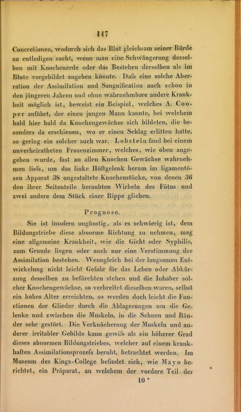 Concretionen, wodurch sich das Bhit, gleichsam seiner Bürde zu entledigen sucht, wenn man eine Schwängerung dessel- ben mit Knochenerde oder das Bestehen derselben als im Blute vorgebildet zugeben könnte. Dafs eine solche Aber- ration der Assimilation und Sanguification auch schon iu den jüngeren Jahren und ohne wahrnehmbare andere Krank- heit möglich ist, beweist ein Beispiel, welches A. Coo- per anführt, der einen jungen Mann kannte, bei welchem bald hier bald da Knochengewächse sich bildeten, die be- sonders da erschienen, wo er einen Schlag erlitten hatte, so gering ein solcher auch war. Lob st ein fand bei einem unverheirathelen Frauenzimmer, welches, wie oben ange- geben wurde, fast an allen Knochen Gewächse wahrneh- men liefs, um das linke Hüftgelenk herum im ligamcntü- sen Apparat 38 ungestaltete Knochenstücke, von denen 36 den ihrer Seitenteile beraubten Wirbeln des Fötus und zwei andere dem Stück einer Rippe glichen. Prognose. Sie ist insofern ungünstig, als es schwierig ist, dem Bildungstriebe diese abnorme Richtung zu nehmen, mag eine allgemeine Krankheit, wie die Gicht oder Syphilis, zum Grunde liegen oder auch nur eine Verstimmung der Assimilation bestehen. Wenngleich bei der langsamen Ent- wickelung nicht leicht Gefahr für das Leben oder Abkür- zung desselben zu befürchten stehen und die Inhaber sol- cher Knochengewächse, so verbreitet dieselben waren, selbst ein hohes Alter erreichten, so werden doch leicht die Fun- ctionen der Glieder durch die Ablagerungen um die Ge- lenke und zwischen die Muskeln, in die Sehnen und Bän- der sehr gestört. Die Verknöcherung der Muskeln und an- derer irritabler Gebilde kann gewifs als ein höherer Grad dieses abnormen Bildungstriebes, welcher auf einem krank- haften Assimilationsprozefs beruht, betrachtet werden. Im Museum des Kings-College befindet sich, wie Mayo be- richtet, ein Präparat, an welchem der vordere Teil der 10*