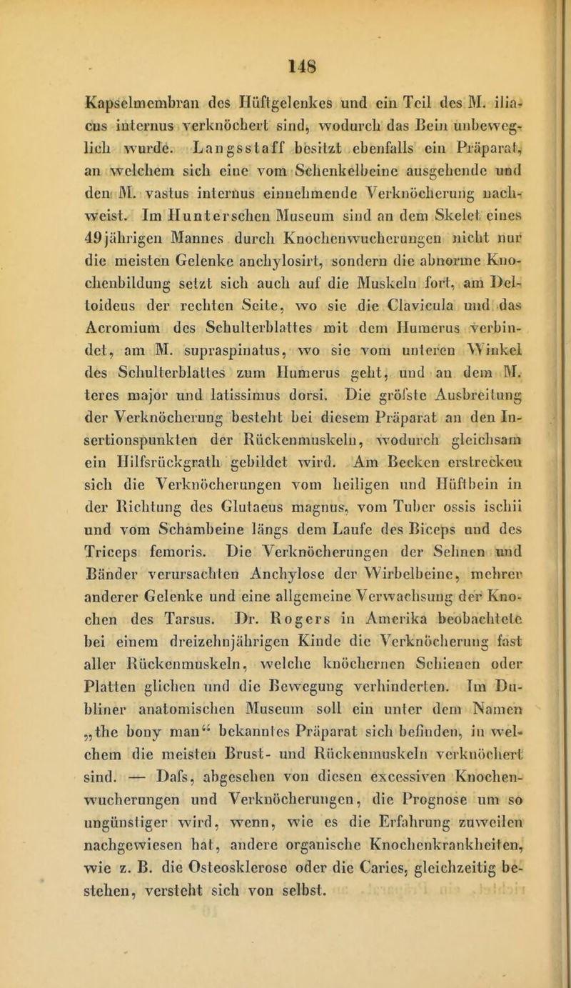 Kapselmembran des Hüftgelenkes und ein Teil des M. ilia- cus internus verknöchert sind, wodurch das Bei)i unbeweg- lich wurde. Langsstaff besitzt ebenfalls ein Piäparat, an welchem sich eine vom Schenkelbeine ausgehende und den! M. vastus internus einnehmende Verknöcherung nach- weist. Im Hunterschen Museum sind an dem Skelet eines 49jährigen Mannes durch Knochenwuchcrungen nicht nur die meisten Gelenke anchylosirt, sondern die abnorme Kno- chenbildung setzt sich auch auf die Muskeln fort, am Del- toideus der rechten Seite, wo sie die Clavicula und das Acromium des Schulterblattes mit dem Huracrus verbin- det, am M. supraspinatus, wo sie vom unteren Winkel des Schulterblattes zum Ilumerus geht, und an dem M. teres major und latissimus dorsi. Die gröfste Ausbreitung der Verknöcherung besteht bei diesem Präparat an den In- sertionspunkten der Rückcnmuskeln, wodurch gleichsam ein Hilfsrückgratli gebildet wird. Am Becken erstrecken sich die Verknöclierungen vom heiligen und Hüftbein in der Richtung des Glutaeus magnus, vom Tuber ossis ischii und vom Schambeine längs dem Laufe des Biccps und des Triceps femoris. Die Verknöcherungen der Sehnen und Bänder verursachten Anchylose der Wirbelbeine, mchrcr anderer Gelenke und eine allgemeine Verwachsung der Kno- chen des Tarsus. Dr. Rogers in Amerika beobachtete bei einem dreizehnjährigen Kinde die Verknöcherung fast aller Rückenmuskeln, welche knöchernen Schienen oder Platten glichen und die Bewegung vei'hinderten. Im Du- bliner anatomischen Museum soll ein unter dem Namen „the bony man bekanntes Präparat sich befinden, in wel- chem die meisten Brust- und Rückenmuskeln verknöchert sind. — Dafs, abgesehen von diesen excessiven Knochen- wucherungen und Verknöcherungen, die Prognose um so ungünsiiger wird, wenn, wie es die Erfahrung zuweilen nachgewiesen hat, andere organische Knochenkrankheiten, wie z. B. die Osteosklerose oder die Caries, gleichzeitig be- stehen, versteht sich von selbst.