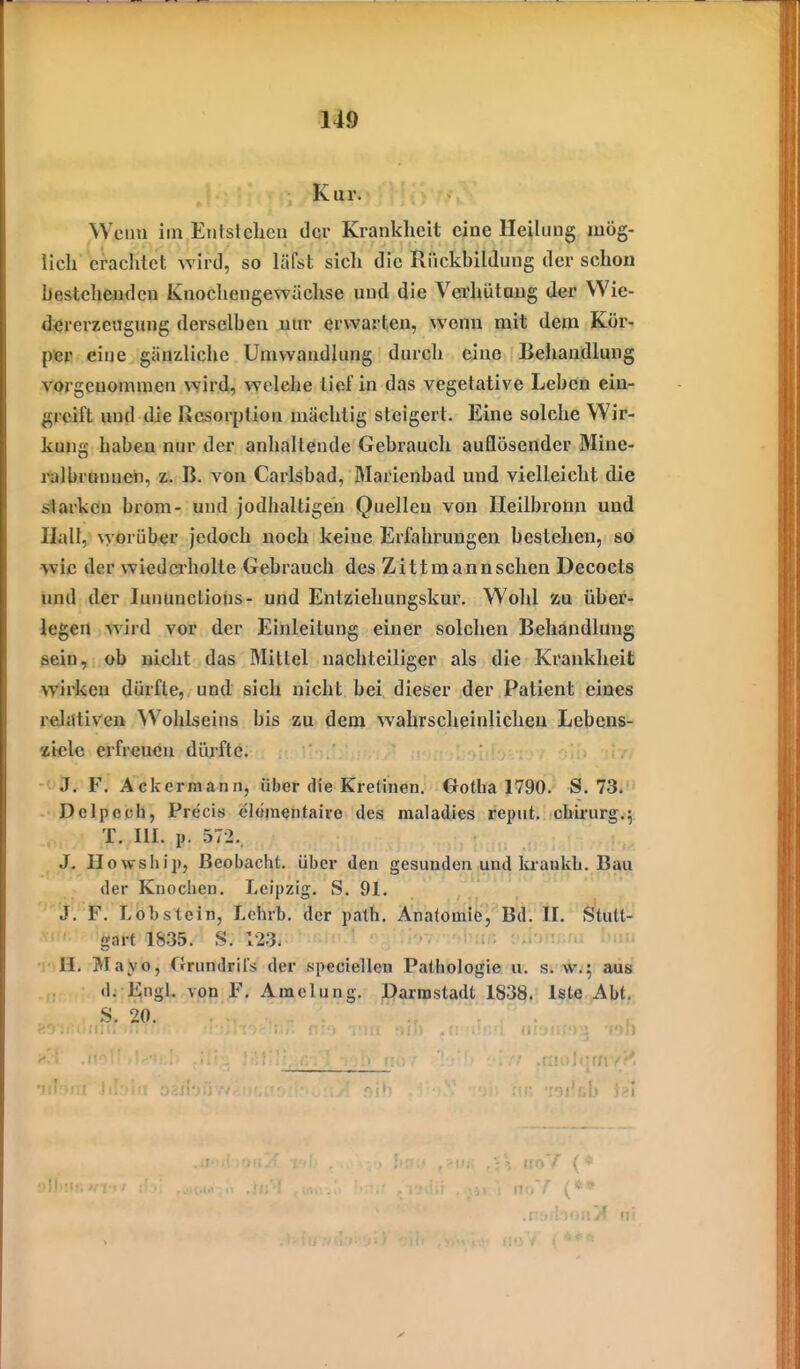 Kur. Wenn im Eiifslcheu der Krankheit eine Heilung mog- Ii eil erachtet wird, so läfst sich die Rückbildung der schon bestehenden Knochengewächse und die Verhütaug der Wie- dererzeugung derselben nur erwarten, wenn mit dem Kör- piep eine gänzliche Umwandlung durch eine Behandlung vorgenommen wird, welche lief in das vegetative Leben ein- greift und die Resorption mächtig steigert. Eine solche Wir- kung haben nur der anhaltende Gebrauch auflösender Mine- ralbruunen, z. B. von Carlsbad, Marienbad und vielleicht die starken brom- und jodhaltigen Quelleu von Heilbronn und Uall, worüber jedoch noch keine Erfahrungen bestehen, so •wie der wiederholte Gebrauch des Zittmannschen Decoets und der lununctions- und Entziehungskur. Wohl zu über- legen wird vor der Einleitung einer solchen Behandlung sein, ob nicht das Mittel nachteiliger als die Krankheit wirken dürfte, und sich nicht bei dieser der Patient eines relativen Wohlseins bis zu dem wahrscheinlichen Lebens- ziele erfreuen dürfte. ' J. F. Ackermann, über die Kretinen. Gotha 1790. S. 73/ Delpcch, Precis elömentaire des maladies reput. chu'urg.^ T. m. p. 572.. Howsliip, Beobacht. über den gesunden und kraiikb. Bau der Knochen. Leipzig. S. 91. J. F. Lobstein, Lchrb. der path. Analomie, Bd. II. Stutt- gart 1835. S. 123. '1'' • H. Mayo, Orundrils der speciellen Pathologie u. s. w.; aus d. Engl, von F, Amelnng. Darmstadt 1838. Iste Abt. S. 20. CA