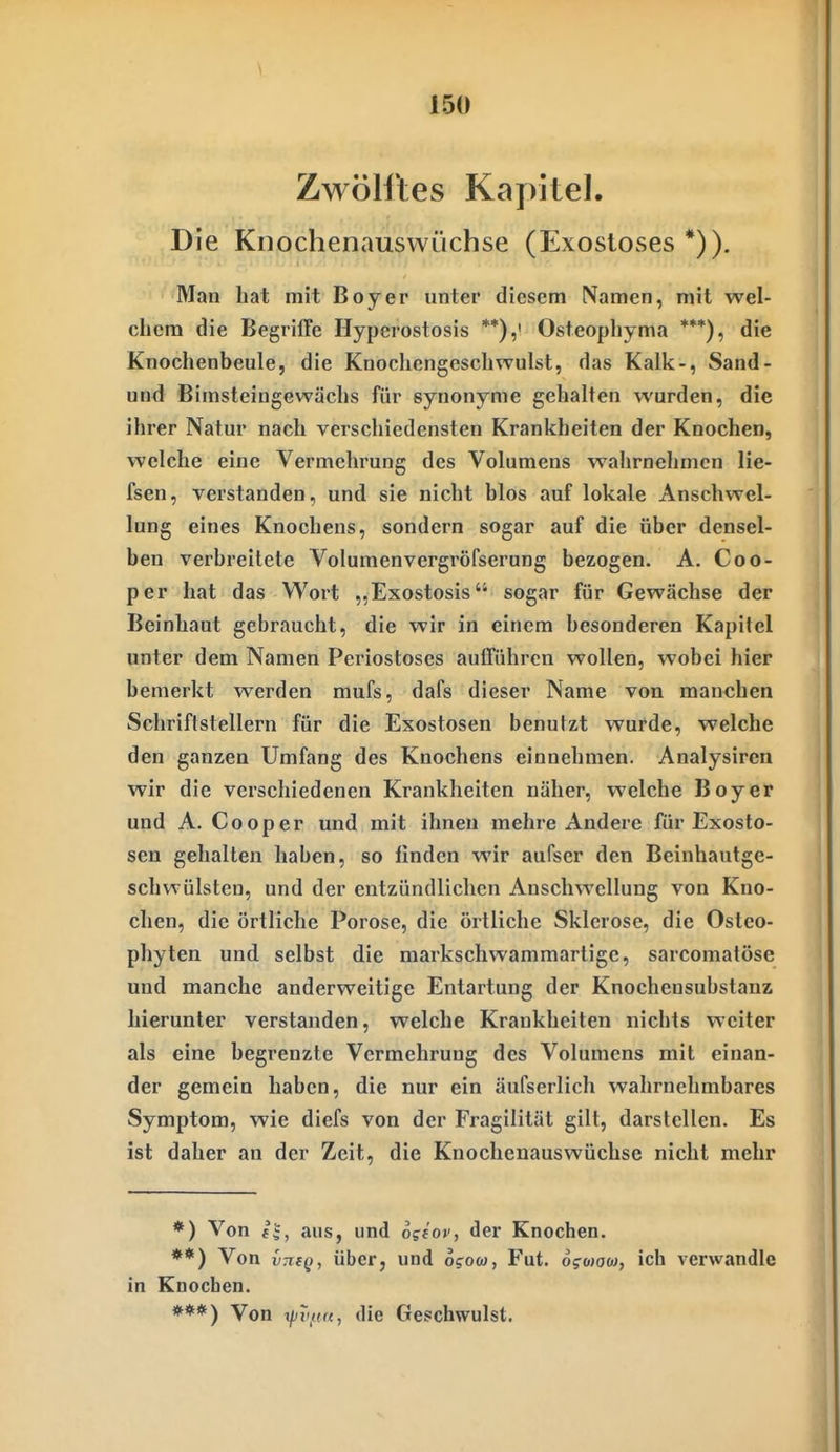 Zwölftes Kapitel. Die Knochenauswüchse (Exosloses *)). Man bat mit Boy er unter diesem Namen, mit wel- chem die Begriffe Hyperostosis **),' Osteophyma ***), die Knochenbeule, die Knocliengescbwulst, das Kalk-, Sand- und Bimsteingewäcbs für synonyme gehalten wurden, die ihrer Natur nach verschiedensten Krankheiten der Knochen, welche eine Vermehrung des Volumens wahrnehmen lie- fsen, verstanden, und sie nicht blos auf lokale Anschwel- lung eines Knochens, sondern sogar auf die über densel- ben verbreitete Volumenvergröfserung bezogen. A. Coo- per hat das Wort „Exostosis sogar für Gewächse der Beinhaut gebraucht, die wir in einem besonderen Kapitel unter dem Namen Pcriostoses aufführen wollen, wobei hier bemerkt werden mufs, dafs dieser Name von manchen Schriftstellern für die Exostosen benutzt wurde, welche den ganzen Umfang des Knochens einnehmen. Analysiren wir die verschiedenen Krankheiten näher, welche Boy er und A. Cooper und mit ihnen mehre Andere für Exosto- sen gehalten haben, so linden wir aufser den Beinhautge- schwülsten, und der entzündlichen Anschwellung von Kno- chen, die örtliche Poröse, die örtliche Sklerose, die Osteo- phyten und selbst die markschwammartige, sarcomatöse und manche anderweitige Entartung der Knochensubstanz hierunter verstanden, welche Krankheiten nichts weiter als eine begrenzte Vermehrung des Volumens mit einan- der gemein haben, die nur ein äufserlich wahrnehmbares Symptom, wie diefs von der Fragilität gilt, darstellen. Es ist daher an der Zeit, die Knochenauswüchse nicht mehr *) Von f|, aus, und ogiov, der Knochen. **) Von über, und o?ow, Fut. ofcoow, ich verwandle in Knocben. ***) Von i/^T'/f«, die Geschwulst.