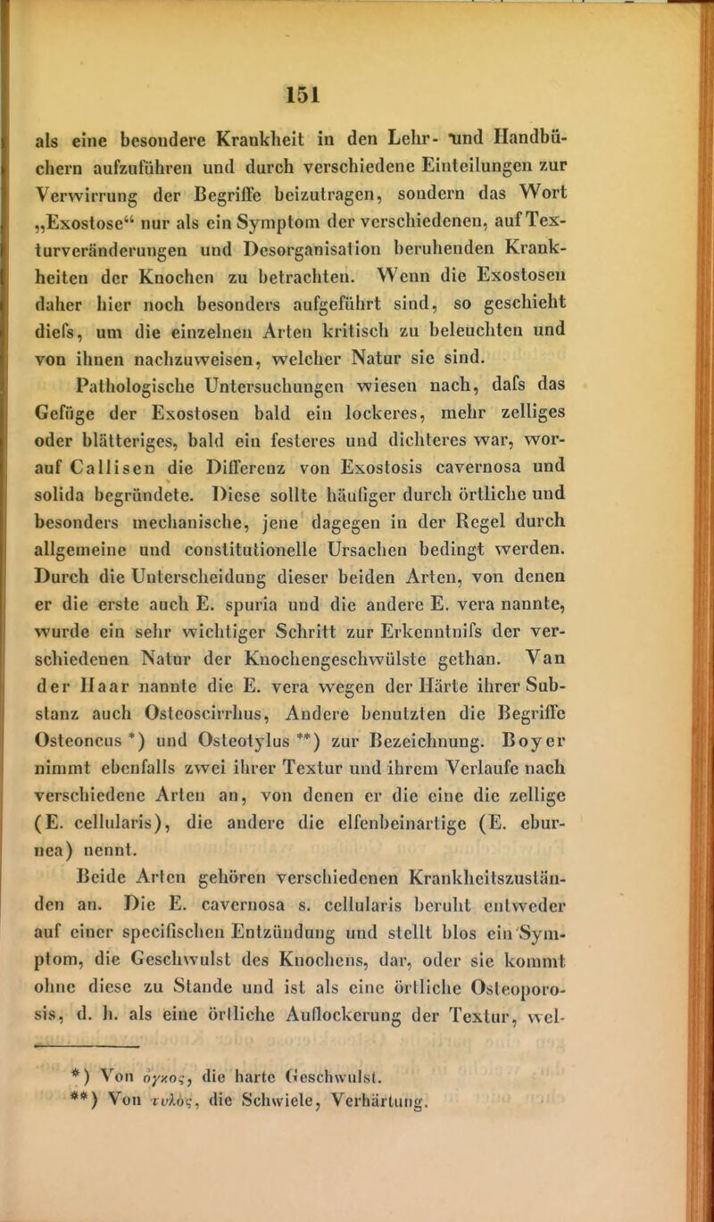 als eine besondere Krankheit in den Lehr- Tind Handbü- chern aufzuführen und durch verschiedene Einteilungen zur Verwirrung der Begriffe beizutragen, sondern das Wort „Exostose nur als ein Symptom der vcrscliiedenen, auf Tex- turveränderungen und Desorganisation beruhenden Krank- heiten der Knochen zu betrachten. Wenn die Exostosen daher hier noch besonders aufgeführt sind, so geschieht diefs, um die einzehien Arten kritisch zu beleuchten und von ihnen nachzuweisen, welcher Natur sie sind. Pathologische Untersuchungen wiesen nach, dafs das Gefüge der Exostosen bald ein lockeres, mehr zelliges oder blätteriges, bald ein festeres und dichteres war, wor- auf Callisen die Differenz von Exoslosis cavernosa und solida begründete. Diese sollte häufiger durch örtliche und besonders mechanische, jene dagegen in der Regel durch allgemeine und constitutionelle Ursachen bedingt werden. Durch die Unterscheidung dieser beiden Arten, von denen er die erste auch E. spuria und die andere E. vera nannte, wurde ein sehr wichtiger Schritt zur Erkenntnifs der ver- schiedenen Natur der Knochengeschwülste gethan. Van der Ii aar nannte die E. vera wegen der Härte ihrer Sub- stanz auch Ostcoscirrhus, Andere benutzten die Begriffe Ostconciis *) und Ostcotylus **) zur Bezeichnung. Boyer nimmt ebenfalls zwei ihrer Textur und ihrem Verlaufe nach verschiedene Arten an, von denen er die eine die zellige (E. cellularis), die andere die elfenbeinartige (E. cbur- nea) nennt. Beide Arten gehören verschiedenen Krankheitszusläu- den an. Die E. cavernosa s. cellularis beruht entweder auf einer spccifischen Entzündung und stellt blos ein Sym- ptom, die Geschwulst des Knochens, dar, oder sie kommt ohne diese zu Stande und ist als eine örtliche Osleoporo- sis, d. h. als eine örtliche Auflockerung der Textur, vvel- *) Von oyxo^, die harte (ilesclnvulst. **) Von ruAöc, (Uc Schwiele, Verhärtung.