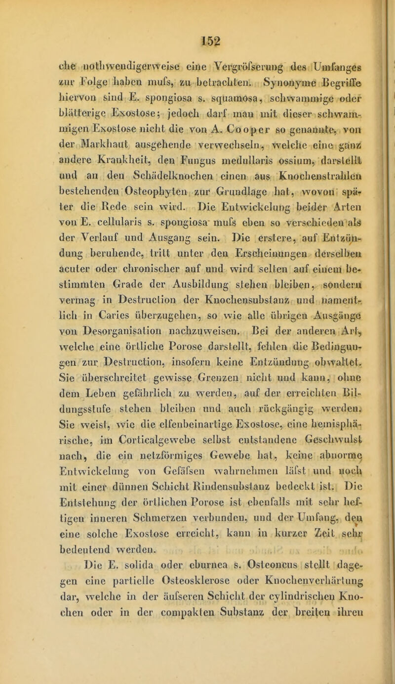 che uotli wendiger weise eine Vergröfseruug des Umfanges zur Folge haben mufs, zu betrachten. Synonyme Begriffe hiervon sind E. spongiosa s. squamosa, schwammige oder bhitterige Exostose; jedoch darf mau mit dieser schwam- laigen Exostose nicht die von A. Cooper so genannte, von der Markhaut ausgehende vcrwecliseln, welche eine gan» andere Krankheit, den Fungus rnedullaris ossium, darstellt and an den Schädelknochen einen aus Knochenstrahlea bestehenden Osteophyten zur Grundlage hat, wovon spä- ter die Rede sein wird. Die Entwickclung beider Arten von E. cellularis s. spongiosa mufs eben so verschieden als der Verlauf und Ausgang sein. Die erstere, auf Entiiüu- dung beruhende, tritt unter den Erscheinungen derselben acuter oder chronischer auf und wird selten auf einem be- stimmten Grade der Ausbildung stehen bleiben, sondern vermag in Destruction der Knochensubslauz und nanientr lieh in Caries überzugehen, so wie alle übrigen Ausgänge von Desorganisation nachzuweisen. Bpi der anderen Art», welche eine örtliche Poröse darstellt, fehlen die Bedingun- gen zur. Destruction, insofern keine Entzündung obwallet. Sie überschreitet gewisse Grenzen niclit und kann, ohne dem Leben gefährlich zu v^'erden, auf der erreichten Bil- dungsstufe stehen bleiben und auch rückgängig werden; Sie weist, wie die elfenbeinartige Exostose, eine hemisphä- rische, im Corticalgewcbe selbst entstandene Geschwulst nach, die ein netzförmiges Gewebe hat, keine abnorme Entwickclung von Gefäfsen wahrnehmen läfst und noch mit einer dünnen Schicht Rindensubstanz bedeckt ist. Die Entstehung der örtlichen Poröse ist ebenfalls mit sehr hef- tigen inneren Schmerzen verbunden, und der Umfang, den eine solche Exostose erreicht, kann in kurzer Zeit sehr bedeutend werden. Die E. solida oder eburnea s. Osteoncus stellt dage- gen eine partielle Osteosklerose oder Knochenverhärlung dar, welche in der äufseren Schicht der cylindrischen Kno- chen oder in der compaklen Substanz der breiten ihren