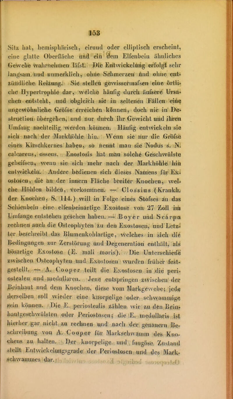 SWi hat, licmisphärlsch, eiruiul oder elliptisch erscheint, eine glatte Oberfläche und ein dem Elfenbein ähnliches Gewebe wahrnehmen läfst. Die Entwickelang erfolgt sehr langsam und unmerklich, ohUe Schmerlen ünd ohne ent- zündliche Reizung. Sie slellca gcwisserniafsen eine örtli- che Hypertrophie dar, welche häufig durch äufsere Ursa- chen entsteht, und »bgleich siie in seltenen Fällen eitie ungewöhnliche Gröfse erreichen können, doch nie in De- struction übergehen, und nur durch Ihr Gewicht und ihren Umfang uachlcilig werden können. Häufig entwickeln sie »ich nach der Markhöhle hin. Wenn sie nur die Gröfso eines Kirschkernes haben, so nenat man sie Nodus s. N. caloareus, osseus. Enostosis hat man solche Geschwülste geheilscu, weim sie sich mehr nach der Markhöhle hin entwickeln. Andere bedienen sich dieses Namens für Exj Oßtoseo, die an der innern Fläche breiter Knochen, wel- ehe Höhlen bilden, vorkommen. — Clossius (Krankh. der Knocljcn, S. 114.) will in Folge eines Stofscs an das Schienbein eine elfenbeinartige Exostosö von 27 Zoll rnii Jjjufange entstehen gesehen haben. — Boyer und Scflrpa «echnen auch die Ostcophylen zu den Exostosen, und Letz- ter beschreibt das Blumenkohlarlige, welches in sich di6 Bedingungen zur Zerstörung und Degeneration enthält, als bösartige Exostose (E. mali moris). Die Unterschiede zwischen Osteophyten und Exostosen wurden früher fest- gestellt.— A. Cooper teilt die Exostosen in die peri- qstealen und ,medullären. Jene entspringen zwischen der (Beinhaut und dem Knochen, diese vom Markgewebe; jede i^crsclben soll wieder eine knorpelige oder schwammige flein können. Die E. periostealis zählen wir zu den Beiaf hautgeschwülslen oder Periostosen; die E. meduUaris ist hierher gar nicht, zu rechnen Mud nach der genauem Be- schreibung von A. Cooper für Markschwannn des Kno- chens zu halten. Der knorpelige, urtd . fungösc Zustand stellt Entwickclungsgrade der Periostosen und des Mark- schwammes dar.. ,.^,1 ,^„„,^,.,,,0