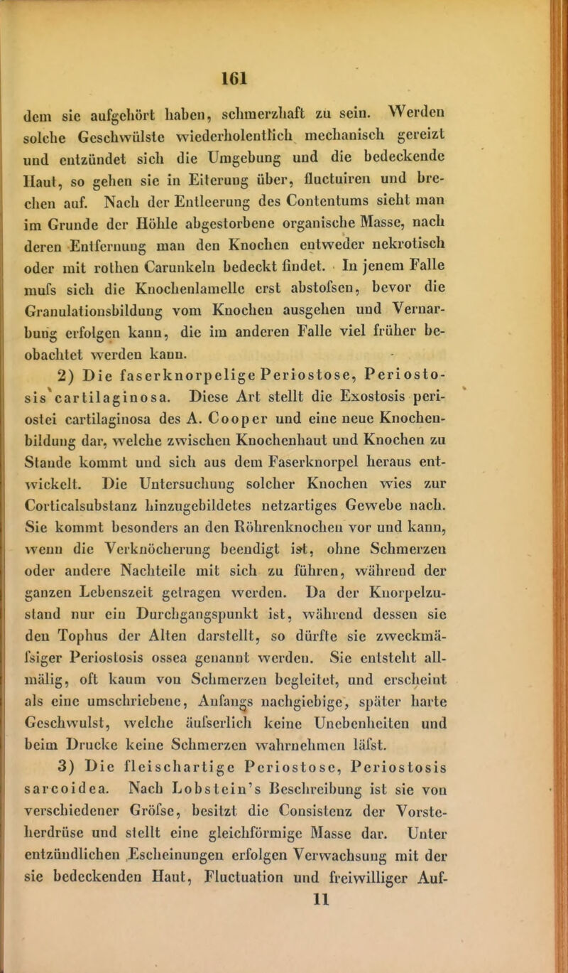 dem sie aufgehört haben, sclimerzhaft zu sein. Werden solche Geschwülste wiederholcntlich mechanisch gereizt und entzündet sich die Umgehung und die bedeckende Haut, so gehen sie in Eiterung über, fluctuiren und bre- chen auf. Nach der Entleerung des Contentums sieht man im Grunde der Höhle abgestorbene organische Masse, nach deren Entfernung man den Knochen entweder nekrotisch oder mit rothcn Carunkeln bedeckt findet. In jenem Falle mufs sich die Knochenlamclle erst abstofscn, bevor die Granulatiousbildung vom Knochen ausgehen und Vernar- bung erfolgen kann, die im anderen Falle viel früher be- obachtet werden kann. 2) Die faserknorpelige Periostose, Periosto- sis^cartilaginosa. Diese Art stellt die Exostosis peri- ostei cartilaginosa des A. Cooper und eine neue Knochen- bildung dar, welche zwischen Knochenhaut und Knochen zu Stande kommt und sich aus dem Faserknorpel heraus ent- wickelt. Die Untersucliung solcher Knochen wies zur Corticalsubstanz hinzugcbildetes netzartiges Gewebe nach. Sie kommt besonders an den Röhrenknochen vor und kann, wenn die Vcrkuöcherung beendigt ist, ohne Schmerzen oder andere Nachteile mit sich zu führen, während der ganzen Lebenszeit getragen werden. Da der Kuorpelzu- stand nur ein Durchgangspunkt ist, während dessen sie den Tophus der Alten darstellt, so dürfte sie zweckmä- Isiger Periostosis ossea genannt werden. Sie entsteht all- mälig, oft kaum von Schmerzen begleitet, und erscheint als eine umschriebene, Anfangs nachgiebige, später harte Geschwulst, welche äufserlich keine Unebenheiten und beim Drucke keine Schmerzen wahrnehmen läfst. 3) Die fleischartige Periostose, Periostosis sarcoidea. Nach Lobstein's Beschreibung ist sie von verschiedener Gröfse, besitzt die Consistenz der Voi'ste- herdrüse und stellt eine gleichförmige Masse dar. Unter entzündlichen Escheinungen erfolgen Verwachsung mit der sie bedeckenden Haut, Fluctuation und freiwilliger Auf- 11