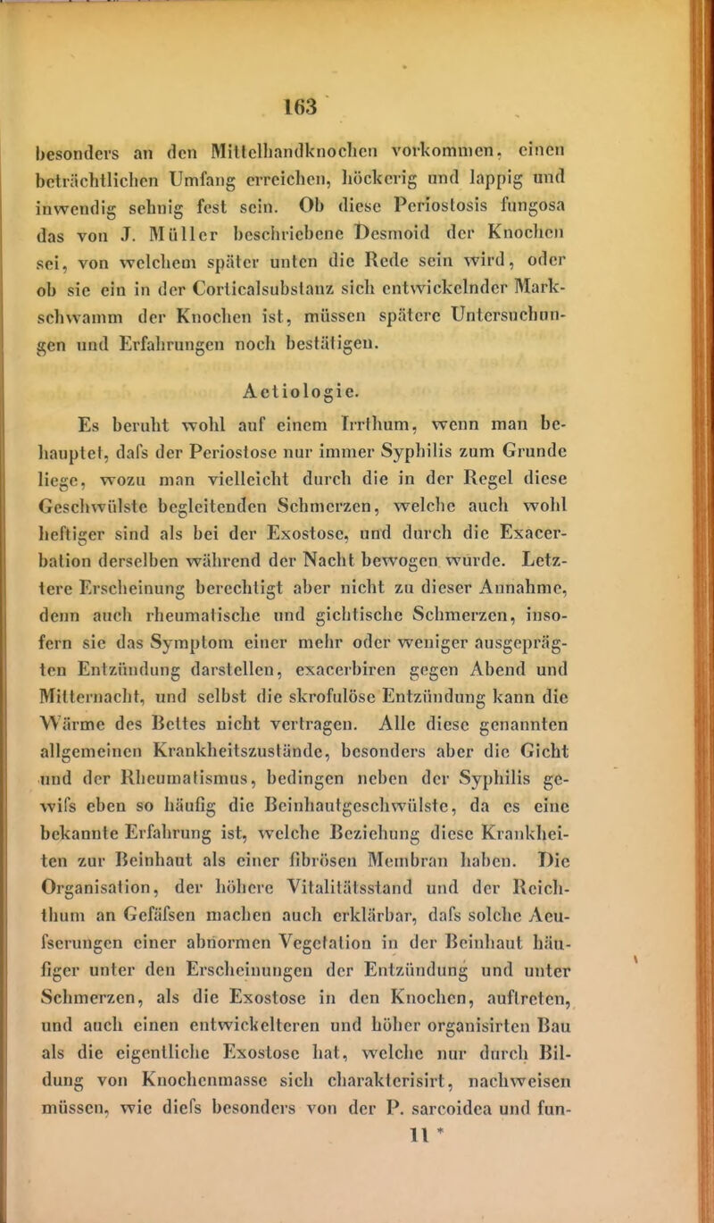 besonders an den Millclliandknoclicn vorkommen, einen beträchtHclien Umfang erreichen, liöckcrig nnd lappig und inwendig sehnig fest sein. Ob diese Pcriostosis fungosa das von J. Müller beschriebene Dcsmoid der Knochen sei, von welcliem später unten die Rede sein wird, oder ob sie ein in der Corticalsubstanz sich entwickelnder Mark- schvvamm der Knochen ist, müssen spätere Untersnchun- gen nnd Erfahrungen noch bestätigen. Aetiologie. Es beruht wohl auf einem Irrthum, wenn man be- hauptet, dafs der Periostose nur immer Syphilis zum Grunde liege, wozu man vielleicht durch die in der Regel diese Geschwülste begleitenden Schmerzen, welche auch wohl lieftiger sind als bei der Exostose, und durch die Exacer- bation derselben während der Nacht bewogen wurde. Letz- lere Erscheinung berechtigt aber nicht zu dieser Annahme, denn auch rheumatische und gichtischc Schmerzen, inso- fern sie das Symptom einer mehr oder weniger ausgepräg- ten Entzündung darstellen, exacerbiren gegen Abend und Mitternacht, und selbst die skrofulöse Entzündung kann die Wärme des Bettes nicht vertragen. Alle diese genannten allgemeinen Krankheitszuständc, besonders aber die Gicht und der Rheumatismus, bedingen neben der Syphilis ge- wifs eben so häufig die Beinhautgeschwülste, da es eine bekannte Erfahrung ist, welche Beziehung diese Krankhei- ten zur Beinhaut als einer fibrösen Membran haben. Die Organisation, der höhere Vitalitätsstand und der Reich- thum an Gefäfsen machen auch erklärbar, dafs solche Aeu- fserungen einer abnormen Vegetation in der Beinhaut häu- figer unter den Erscheinungen der Entzündung und unter Schmerzen, als die Exostose in den Knochen, auftreten, und auch einen entwickelteren und hoher organisirtcn Bau als die eigentliche Exostose hat, welche nur durch Bil- dung von Knochenmasse sich charakterisirt, nachweisen müssen, wie diefs besonders von der P. sarcoidea und fun- 11 *