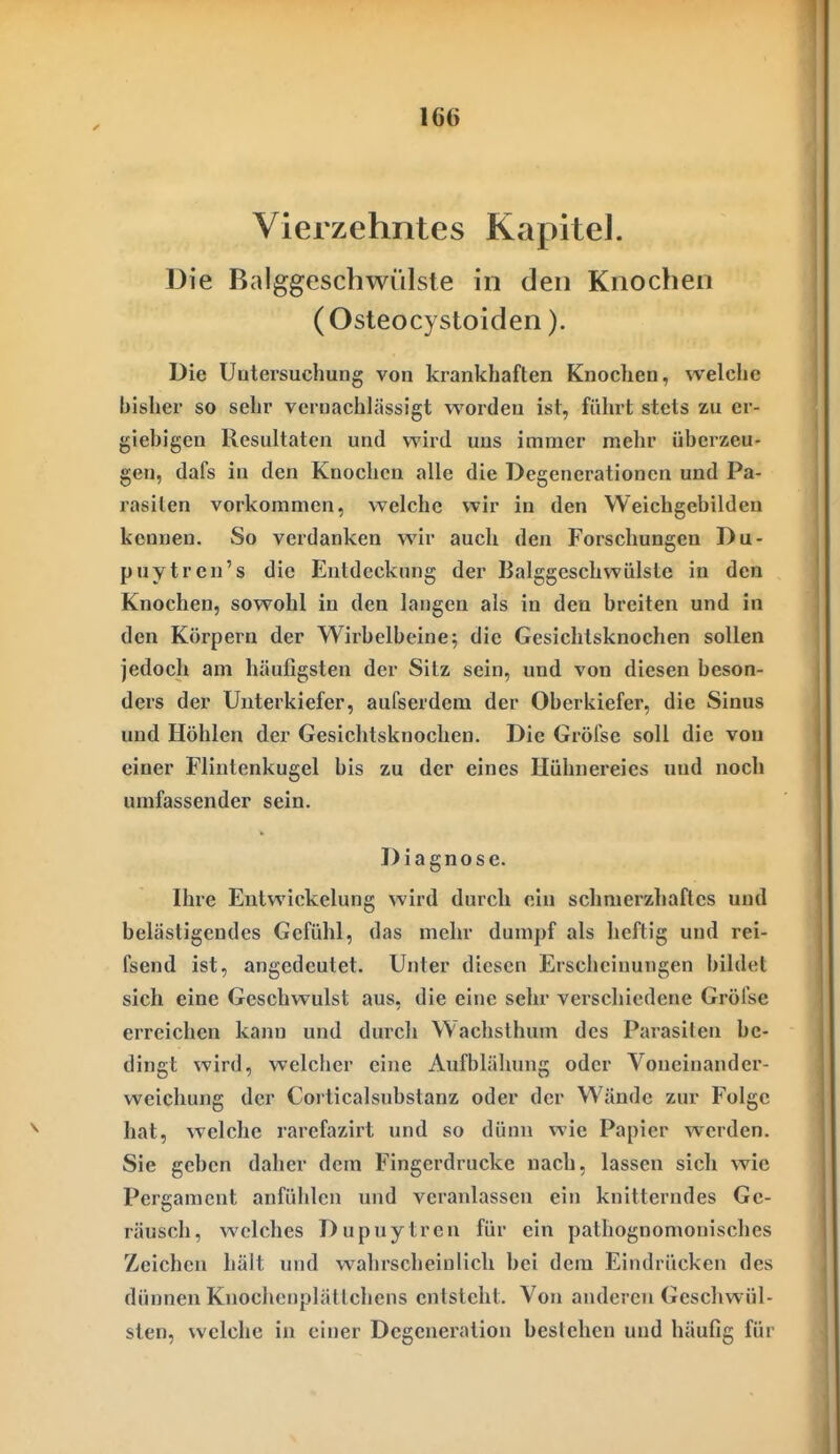 Vierzehntes Kapitel. Die Balggeschwülsle in den Knochen (Osteocystoiden). Die Uutersuchung von krankhaften Knochen, welche bisher so sehr vernachlässigt worden ist, führt stets zu er- giebigen Resultaten und wird uns immer mehr überzeu- gen, dafs in den Knochen alle die Degenerationen und Pa- rasiten vorkommen, welche wir in den Weichgebilden kennen. So verdanken wir auch den Forschungen Du- puytren's die Entdeckung der Balggeschwülste in den Knochen, sowohl in den langen als in den breiten und in den Körpern der Wiibelbeine; die Gesichtsknochen sollen jedoch am häufigsten der Sitz sein, und von diesen beson- ders der Unterkiefer, aufserdem der Oberkiefer, die Sinus und Höhlen der Gesichtsknochen. Die Gröfse soll die von einer Flintenkugel bis zu der eines Hühnereies und nocli umfassender sein. Diagnose. Ihre Entwickelung wird durch ein schmerzhaftes und belästigendes Gefühl, das mehr dumpf als lieftig und rei- fsend ist, angedeutet. Unter diesen Erscliciuungen bildet sich eine Geschwulst aus, die eine sehr verscliiedene Gröfse erreichen kann und durcli Wachsthum des Parasiten be- dingt wird, welcher eine Aufblähung oder Voueinander- weicliung der Corticalsubstanz oder der Wände zur Folge hat, welche rarefazirt und so dünn wie Papier w'erden. Sie geben daher dem Fingerdrucke nach, lassen sich wie Pergament anfülilcn und veranlassen ein knitterndes Ge- räusch, welches Dupuytren für ein pathognomonisches Zeichen hält und wahrscheinlich bei dem Eindrücken des dünnen Knochenplättchens entsteht. Von anderen Geschwül- sten, welche in einer Degeneration bestehen und häufig für