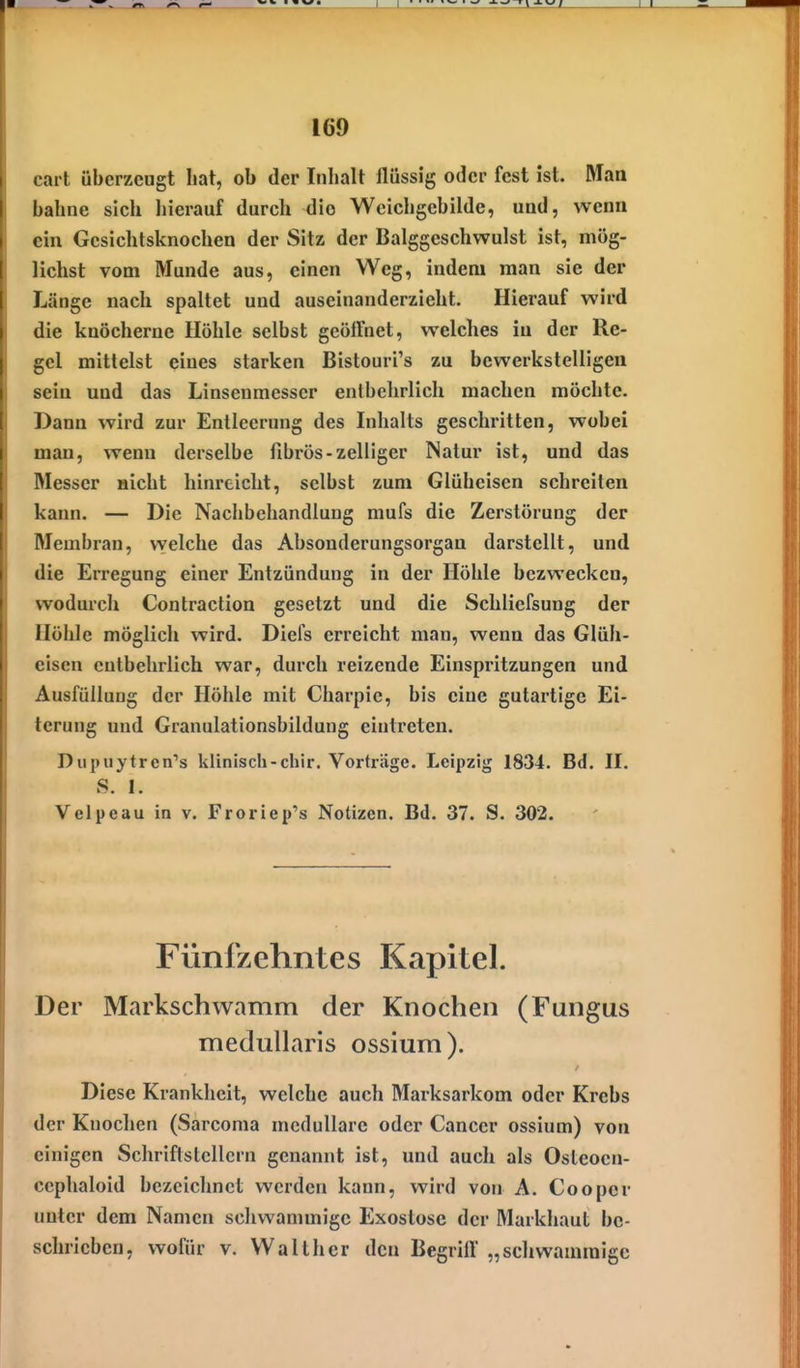cai t überzeugt hat, ob der Inhalt flüssig oder fest ist. Man bahne sich hierauf durch dio Wcichgcbilde, und, wenn ein Gesichtsknochen der Sitz der Balggeschwulst ist, mög- lichst vom Munde aus, einen Weg, indem man sie der Länge nach spaltet und auseinanderzieht. Hierauf wird die knöcherne Höhle selbst geöffnet, welches in der Re- gel mittelst eines starken Bistouri's zu bewerkstelligen sein und das Linsenmesser entbehrlich machen möchte. Dann wird zur Entleerung des Inhalts geschritten, wobei man, wenn derselbe fibrös-zelliger Natur ist, und das Messer nicht hinreicht, selbst zum Glüheisen schreiten kann. — Die Nachbehandlung mufs die Zerstörung der Membran, vvelche das Absonderungsorgan darstellt, und die EiTcgung einer Entzündung in der Höhle bezwecken, wodurch Contraction gesetzt und die Schliefsung der Höhle möglich wird. Diefs erreicht man, wenn das Glüh- eisen entbehrlich war, durch reizende Einspritzungen und Ausfüllung der Höhle mit Charpie, bis eine gutartige Ei- terung und Granulationsbildung eintreten. Diipuytren''s klinisch-chir. Vorträge. Leipzig 1834. Bd. II. S. I. Velpe au in v. Froriep's Notizen. Bd. 37. S. 302. Fünfzehntes Kapitel. Der Markschwamm der Knochen (Fungus medullaris ossium). Diese Krankheit, welche auch Marksarkom oder Krebs der Knochen (Sarcoma medulläre oder Cancer ossium) von einigen Schriftstellern genannt ist, und auch als Osleoen- ccphaloid bezeichnet werden kann, wird von A. Cooper unter dem Namen schwammige Exostose der Markhaut be- schrieben, wofür V. Walther den Begriff „schwammige
