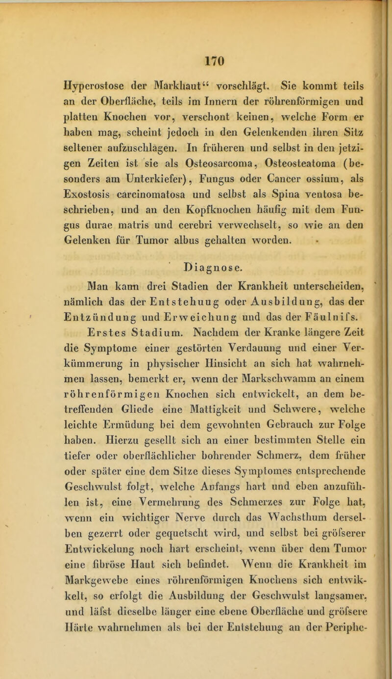 Hyperostose der Markhaut vorschlägt. Sie kommt teils an der Oberfläche, teils im Innern der röhrenförmigen und platten Knochen vor, verschont keinen, welche Form er haben mag, scheint jedoch in den Gelenkenden ihren Sitz seltener aufzuschlagen. In früheren und selbst in den jetzi- gen Zeiten ist sie als Osteosarcoma, Osteosteatoma (be- sonders am Unterkiefer), Fungus oder Cancer ossium, als Exostosis carcinomatosa und selbst als Spina ventosa be- schrieben, und an den Kopfknochen häufig mit dem Fun- gus durae matris und cerebri verwechselt, so wie an den Gelenken für Tumor albus gehalten worden. Diagnose. Man kann drei Stadien der Krankheit unterscheiden, nämlich das der Entstehung oder Ausbildung, das der Entzündung und Erweichung und das derFäulnifs. Erstes Stadium. Nachdem der Kranke längere Zeit die Symptome einer gestörten Verdauung und einer Vei*- kümmerung in physischer Hinsicht an sich hat wahrneh- men lassen, bemerkt er, wenn der Markschwamm an einem röhrenförmigen Knochen sich entwickelt, an dem be- treffenden Gliede eine Mattigkeit und Schwere, welche leichte Ermüdung bei dem gewohnten Gebrauch zur Folge haben. Hierzu gesellt sich an einer bestimmten Stelle ein tiefer oder oberflächlicher bohrender Schmerz, dem früher oder später eine dem Sitze dieses Symplomes entsprechende Geschwulst folgt, welche Anfangs hart und eben anzufüh- len ist, eine Vermehrung des Schmerzes zur Folge hat, wenn ein wichtiger Nerve durch das Wachsthum dersel- ben gezerrt oder gequetscht wird, und selbst bei gröfserer Entwickelung noch hart erschein!, wenn über dem Tumor eine fibröse Haut sich befindet. Wenn die Krankheit im Markgewebe eines röhrenförmigen Knochens sich entwik- kelt, so erfolgt die Ausbildung der Geschwulst langsamer, und läfst dieselbe länger eine ebene Oberfläche und gröfserc Härle wahrnehmen als bei der Entstehung an der Periphe-