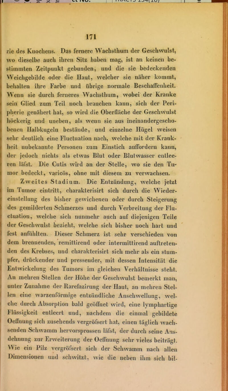rie des Knochens. Das fernere Wacbstlium der Geschwulst, wo dieselbe auch ihren Sitz haben mag, ist an keinen be- stimmten Zeitpunkt gebunden, und die sie bedeckenden Weichgebilde oder die Haut, welcher sie näher kommt, behalten ihre Farbe und übrige normale Beschaftenheit. Wenn sie durch ferneres Wachsthum, wobei der Kranke sein Glied zum Teil noch brauchen kann, sich der Peri- pherie genähert hat, so wird die Oberfläche der Geschwulst höckerig und uneben, als wenn sie aus ineinandergescho- benen Halbkugelu bestände, und einzelne Hügel weisen sehr deutlich eine Fluctuation nach, welche mit der Krank- heit unbekannte Personen zum Einstich auffordern kann, der jedoch nichts als etwas Blut oder Blutwasser entlee- ren läl'st. Die Cutis wird an der Stelle, wo sie den Tu- mor bedeckt, varicös, ohne mit diesem zu verwachsen. Zweites Stadium. Die Entzündung, welche jetzt im Tumor eintritt, charakterisirt sich durch die Wieder- einslellung des bisher gewichenen oder durch Steigerung des gemilderten Schmerzes und durch Verbreitung der Flu- ctuation, welche sich nunmehr auch auf diejenigen Teile der Geschwulst bezieht, welche sich bisher noch hart und fest anfühlten. Dieser Schmerz ist sehr verschieden von dem brennenden, remittirend oder intermittirend auftreten- den des Krebses, und charakterisirt sich mehr als ein stum- pfer, drückender und pressender, mit dessen Intensität die Entwickelung des Tumors im gleichen Verhältnisse sieht. An mehren Stellen der Höhe der Geschwulst bemerkt man, unter Zunahme der Rarefazirung der Haut, an mehren Stel- len eine warzenförmige entzündliche Anschwellung, wel- che durch Absorption bald geöffnet wird, eine lymphartige Flüssigkeit entleert und, nachdem die einmal gebildete Oeiluung sich zusehends vergröfscrt hat, einen täglich wach- senden Schwamm hervorsprossen läfst, der durch seine Aus- dehnung zur Erweiterung der Ocffnung sehr vieles beiträgt. Wie ein Pilz vergröfscrt sich der Schwamm nach allen Dimensionen und schwitzt, wie die neben ihm sich bil-