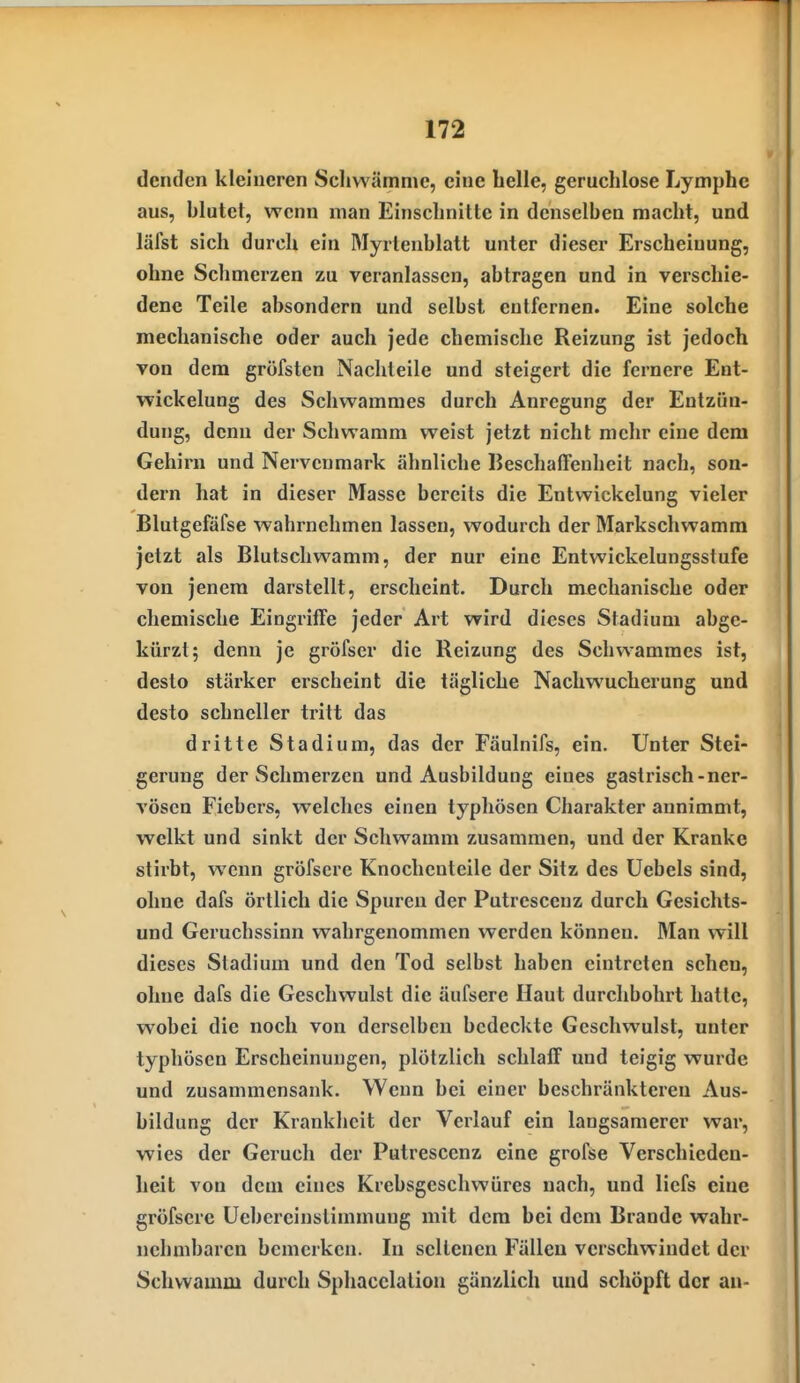 denden kleineren Schwämme, eine belle, geruchlose Lymphe aus, blutet, wenn man Einschnitte in denselben macht, und läfst sich durch ein Myrtenblatt unter dieser Erscheinung, ohne Schmerzen zu veranlassen, abtragen und in verschie- dene Teile absondern und selbst eulfernen. Eine solche mechanische oder auch jede chemische Reizung ist jedoch von dem gröfsten Nachteile und steigert die fernere Ent- wickelung des Schwammes durch Anregung der Entzün- dung, denn der Schwamm weist jetzt nicht mehr eine dem Gehirn und Nervenmark ähnliche IJeschalTenheit nach, son- dern hat in dieser Masse bereits die Entwickelung vieler Blutgefäfse wahrnehmen lassen, wodurch der Markschwamm jetzt als Blutschwamm, der nur eine Entwickelungsstufe von jenem darstellt, erscheint. Durch mechanische oder chemische Eingriffe jeder Art wird dieses Stadiuni abge- kürzt; denn je gröfser die Reizung des Schwammes ist, desto stärker erscheint die tägliche Nachwucherung und desto schneller tritt das dritte Stadium, das der Fäulnifs, ein. Unter Stei- gerung der Schmerzen und Ausbildung eines gastrisch-ner- vösen Fiebers, welches einen typhösen Charakter annimmt, welkt und sinkt der Schwamm zusammen, und der Kranke stirbt, wenn gröfscre Knochenteile der Sitz des üebels sind, ohne dafs örtlich die Spuren der Putresceuz durch Gesichts- und Geruchssinn wahrgenommen werden können. Man will dieses Stadium und den Tod selbst haben eintreten sehen, ohne dafs die Geschwulst die äufsere Haut durchbohrt hatte, wobei die noch von derselben bedeckte Geschwulst, unter typhösen Erscheinungen, plötzlich schlaff und teigig wurde und zusammensank. Wenn bei einer beschränkteren Aus- bildung der Krankheit der Verlauf ein langsamerer war, wies der Geruch der Putrescenz eine grofse Verschieden- heit von dem eines Krebsgeschwüres nach, und liefs eine gröfscre Uebereinstimmuug mit dem bei dem Brande wahr- nehmbaren bemerken. In seltenen Fällen verschwindet der Schwamm durch Spliacclation gänzlich und schöpft der au-