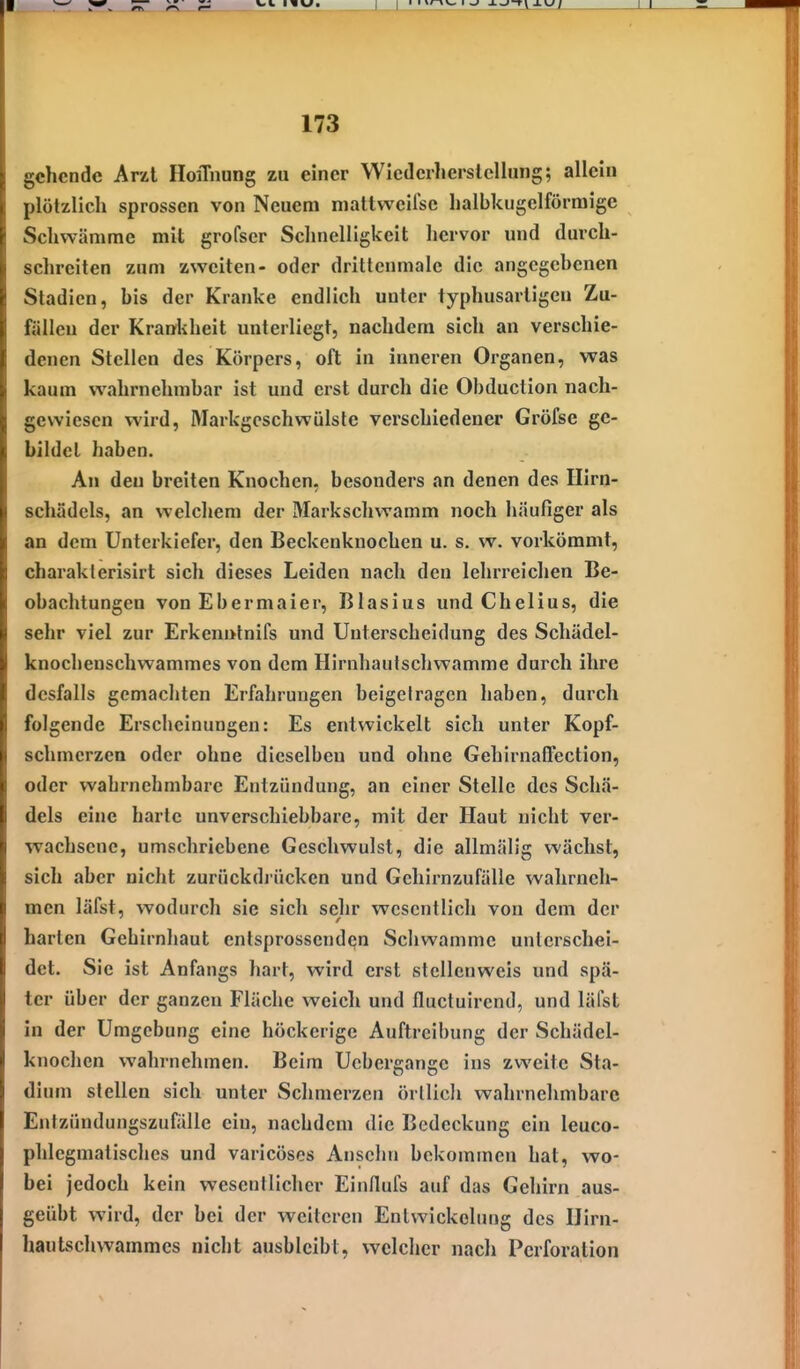gehende Arzt HoiTnung zu einer Wlcdcrlicrslellung; allein plötzlich sprossen von Neuem mattweifse halbkugelförmige Schwämme mit grofscr Schnelligkeit hervor und durch- schreiten zum zweiten- oder drittenmalc die angegebenen Stadien, bis der Kranke endlich unter typhusartigcu Zu- fällen der Krankheit unterliegt, nachdem sich an verschie- denen Stellen des Körpers, oft in inneren Organen, was kaum wahrnehmbar ist und erst durch die Obduction nach- gewiesen wird, Markgeschwülste verschiedener Gröfse ge- bildet haben. An den breiten Knochen, besonders an denen des Hirn- schädcls, an welchem der Markschwamm noch häufiger als an dem Unterkiefer, den Beckenknochen u. s. w. vorkömmt, charakterisirt sich dieses Leiden nach den lehrreichen Be- obachtungen von Ebermaier, Blasius und Chelius, die sehr viel zur Erkenutnifs und Unterscheidung des Schädel- knochenschwammes von dem Hirnhautschwamme durch ihre dcsfalls gemachten Erfahrungen beigelragcn haben, durch folgende Erscheinungen: Es entwickelt sich unter Kopf- schmerzen oder ohne dieselben und ohne Gehirnaflection, oder wahrnehmbare Entzündung, an einer Stelle des Schä- dels eine harte unverschiebbare, mit der Haut nicht ver- wachsene, umschriebene Geschwulst, die allmälig wächst, sich aber nicht zurückdrücken und Gehirnzufälle wahrneh- men läfst, v7odurch sie sich sehr wesentlich von dem der harten Gehirnhaut entsprossenden Schwämme unterschei- det. Sie ist Anfangs hart, wird erst stcllenweis und spä- ter über der ganzen Fläche weich und fluctuirend, und läfst in der Umgebung eine höckerige Auftreibung der Schädel- knochen wahrnehmen. Beim Ucbergange ins zweite Sta- dium stellen sich unter Sclimerzcn örtlich wahrnehmbare Entzündungszufälle ein, nachdem die Bedeckung ein leuco- phlegmatisches und varicöses Anselm bekommen hat, wo- bei jedoch kein wesentlicher Einflufs auf das Gehirn aus- geübt wird, der bei der weiteren Enlwickelung des Ilirn- hautschwammes nicht ausbleibt, welcher nach Perforation