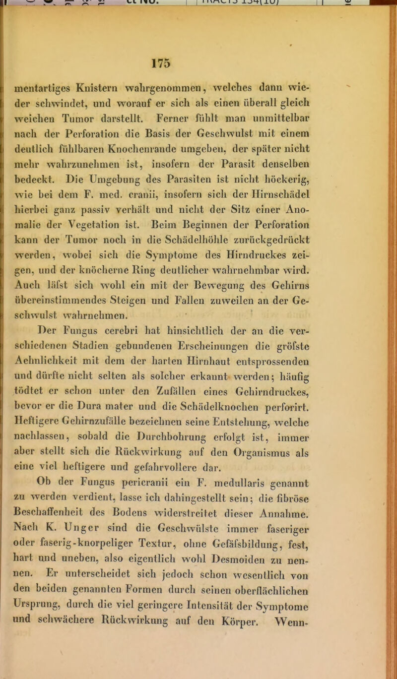 mentartiges Knistern wahrgenommen, welches dann wie- der schwindet, und worauf er sich als einen überall gleich weichen Tumor darstellt. Ferner fühlt man unmittelbar nach der Perforation die Basis der Geschwulst mit einem deutlich fühlbaren Knochenrande umgeben, der später nicht mehr wahrzunehmen ist, insofern der Parasit denselben bedeckt. Die Umgebung des Parasiten ist nicht höckerig, wie bei dem F. med. cranii, insofern sich der Hirnschädel hierbei ganz passiv verhält und nicht der Sitz einer Ano- malie der Vegetation ist. Beim Beginnen der Perforation kann der Tumor noch in die Schädelhöhle zurückgedrückt werden, wobei sich die Symptome des Hirndruckes zei- gen, und der knöcherne Ring deutlicher wahrnehmbar wird. Auch läfst sich wohl ein mit der Bewegung des Gehirns übereinstimmendes Steigen und Fallen zuweilen an der Ge- schvrulst wahrnehmen. Der Fungus cerebri hat hinsichtlich der an die ver- schiedenen Stadien gebundenen Erscheinungen die gröfste Aehnlichkeit mit dem der harten Hirnhaut entsprossenden und dürfte nicht selten als solcher erkannt werden; häufig tödtet er schon unter den Zufällen eines Gehirndruckes, bevor er die Dura mater und die Schädelknochen perforirt. Heft igere Gehirnzufälle bezeichnen seine Entstehung, welche nachlassen, sobald die Durchbohrung erfolgt ist, immer aber stellt sich die Rückwirkung auf den Organismus als eine viel heftigere und gefahrvollere dar. Ob der Fungus pericranii ein F. meduUaris genannt zu werden verdient, lasse ich dahingestellt sein; die fibröse BeschalTenheit des Bodens widerstreitet dieser Annahme. Nach K. Unger sind die Geschwülste immer faseriger oder faserig-knorpeliger Textur, ohne Gefäfsbildung, fest, hart und uneben, also eigentlich wohl Desmoiden zu nen- nen. Er unterscheidet sich jedoch schon wesentlich von den beiden genannten Formen durch seinen oberflächlichen Ursprung, durch die viel geringere Intensität der Symptome und schwächere Rückwirkung auf den Körper. Wenn-