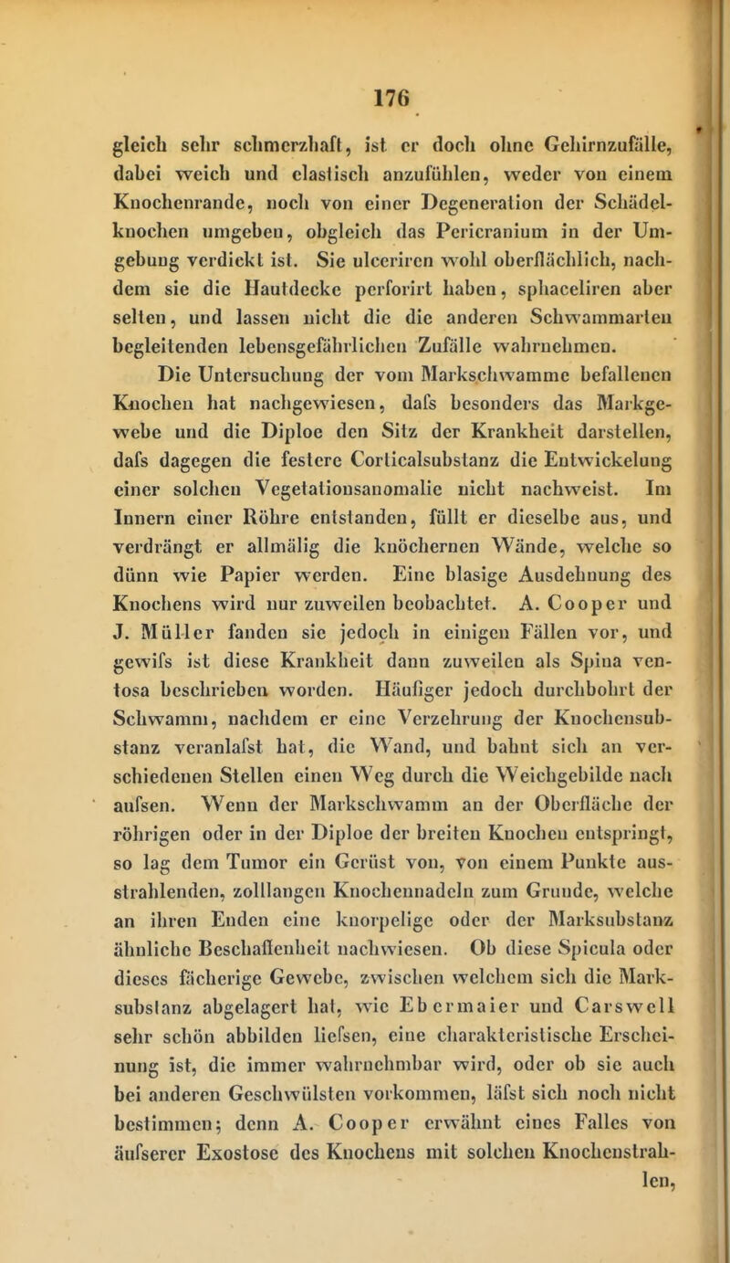 gleich sehr schmerzhaft, ist er doch ohne Gehirnzufälie, dahei weich und elastisch anzufühlen, weder vou einem Kuochenrande, noch von einer Degeneration der Schädel- knochen umgehen, obgleich das Pericranium in der Um- gebung verdickt ist. Sie ulceriren wold oberflächlich, nach- dem sie die Hautdecke pcrforirt haben, spliaceliren aber selten, und lassen nicht die die anderen Schwamniarlen begleitenden lebensgefährlicben Zufälle wahrnehmen. Die Untersuchung der vom Markschwamme befallenen Knochen hat nachgewiesen, dafs besonders das Markge- webe und die Diploe den Sitz der Krankheit darstellen, dafs dagegen die festere Corticalsubstanz die Eutwickelung einer solchen Vegetationsanomalie nicht nachweist. Im Innern einer Röhre entstanden, füllt er dieselbe aus, und verdrängt er aUmälig die knöchernen Wände, welche so dünn wie Papier werden. Eine blasige Ausdehnung des Knochens wird nur zuweilen beobachtet. A. Cooper und J. Müller fanden sie jedoch in einigen Fällen vor, und ge%vifs ist diese Krankheit dann zuweilen als Spina ven- tosa beschrieben worden. Häufiger jedoch durchbohrt der Schwamm, nachdem er eine Verzehrung der Kuochcnsub- stanz veranlafst hat, die Wand, und bahnt sich an ver- schiedenen Stellen einen Weg durch die Weichgebildc nach aufsen. Wenn der Markschvvamm an der Oberfläche der röhrigen oder in der Diploe der breiten Knochen entspringt, so lag dem Tumor ein Gerüst von, von einem Punkte aus- strahlenden, zolllangen Knochennadcin zum Grunde, welche an ihren Enden eine knorpelige oder der Marksubstanz ähnliche Beschaflenheit nachwiesen. Ob diese Spicula oder dieses fächerige Gewebe, zwischen welchem sich die Mark- subslanz abgelagert hat, wie Ebermaier und Carswell selir schön abbilden liefsen, eine charakteristische Erschei- nung ist, die immer wahrnehmbar wird, oder ob sie auch bei anderen Geschwülsten vorkommen, läfst sich noch nicht bestimmen; denn A. Cooper erwähnt eines Falles von äufserer Exostose des Knochens mit solchen Knochcnslrah- len,