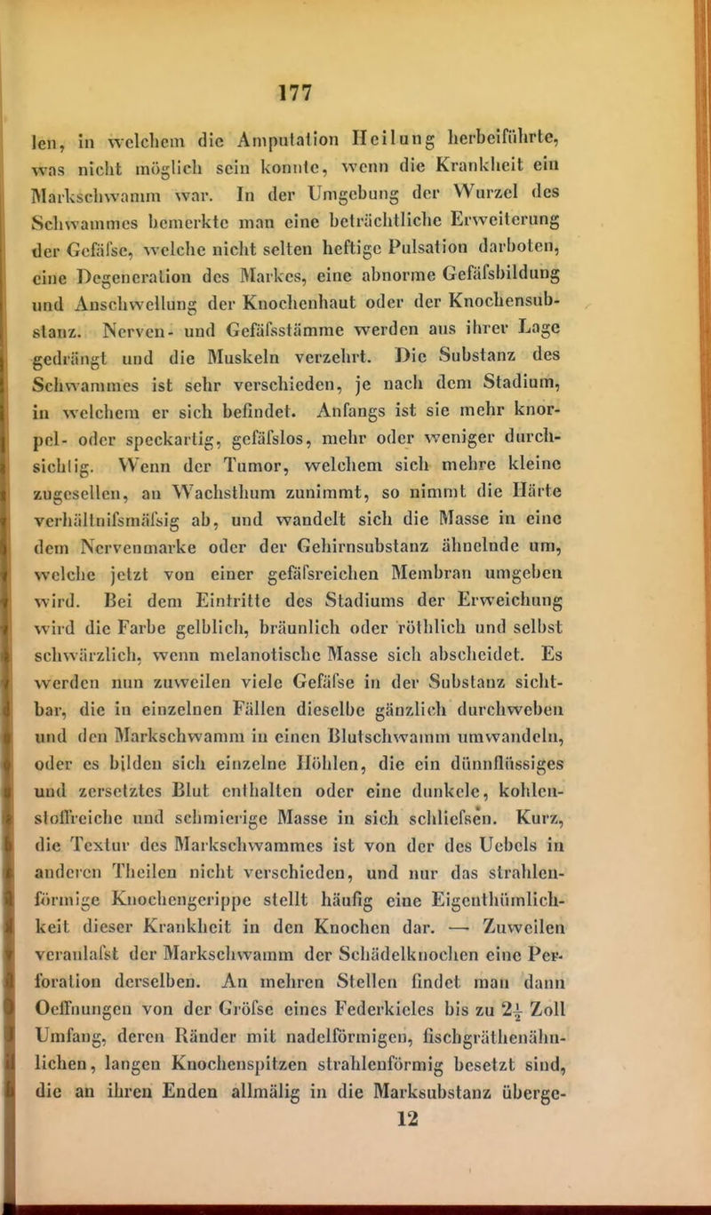 len, in welchem die Amputation Heilung herbeiführte, was nicht möglich sein konnte, wenn die Krankheit ein Markschvvanun war. In der Umgebung der Wurzel des Schwammes bemerkte man eine beträchtliche Erweiterung der Gcfäfse, welche nicht selten heftige Pulsalion darboten, eine Degeneration des Markes, eine abnorme Gefäfsbildung und Anschwellung der Knochenhaut oder der Knochensub- slanz. Nerven- und Gefüfsstämme werden aus ihrer Lage gedrängt und die Muskeln verzehrt. Die Substanz des Schwammes ist sehr verschieden, je nach dem Stadium, in welchem er sich befindet. Anfangs ist sie mehr knor- pel- oder speckartig, gefäfslos, mehr oder weniger durch- sichtig. Wenn der Tumor, welchem sich mehre kleine zugesellen, an Wachsthum zunimmt, so nimmt die Härte verhällnifsmäfsig ab, und wandelt sich die Masse in eine dem Nervenmarke oder der Gehirnsubstanz ähnelnde um, welche jetzt von einer gefäfsreichen Membran umgeben wird. Bei dem Eintritte des Stadiums der Erweichung wird die Farbe gelblich, bräunlich oder röthlich und selbst schwärzlich, wenn melanotische Masse sich abscheidet. Es werden nun zuweilen viele Gefäfse in der Substanz sicht- bar, die in einzelnen Fällen dieselbe gänzlich durchweben und den Markschwannii in einen Blutschwamm umwandeln, oder es biklen sich einzelne Höhlen, die ein dünnflüssiges und zersetztes Blut enthalten oder eine dunkele, kohlen- stoilrciche und schmierige Masse in sich schliefsen. Kurz, die Textur des Markschwammes ist von der des Ucbels in anderen Theilen nicht verschieden, und nur das strahlen- förmige Knochcngcrippc stellt häufig eine Eigcnthümlich- keit dieser Krankheit in den Knochen dar. — Zuweilen veranlalVt der Markschwamm der Schädelknochcn eine Pev- foration derselben. An mehren Stellen findet mau dann Oeffnungen von der Gröfse eines Federkieles bis zu 2| Zoll Umfang, deren Ränder mit nadeiförmigen, fiscbgräthenähn- lichen, langen Knochenspitzen strahlenförmig besetzt sind, die an ihren Enden allmälig in die Marksubstanz übergc- 12