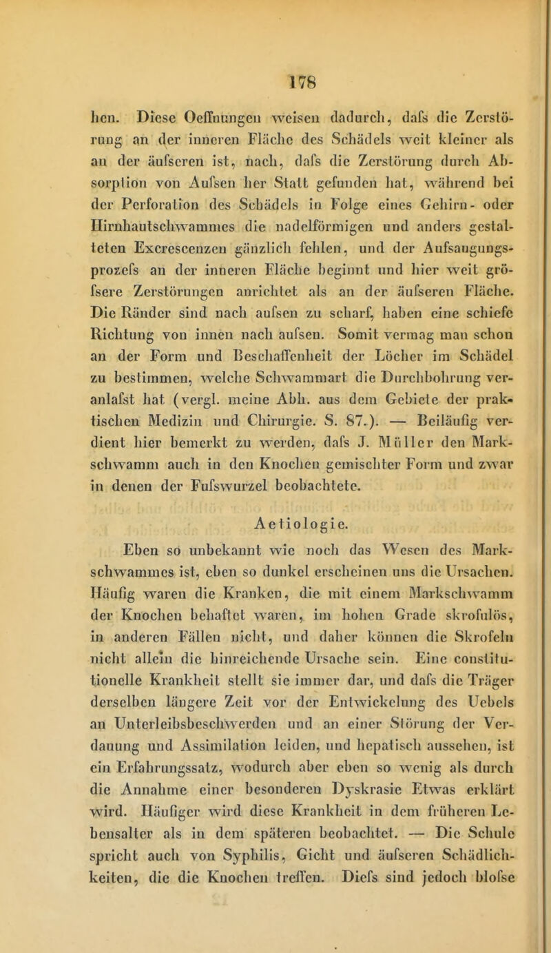 hcn. Diese Oeffnungeu weisen dadurch, dafs die Zerstö- rung an der inneren Fläche des Schädels Aveit kleiner als au der äufseren ist, nach, dafs die Zerstörung durch Ab- sorption von Aufsen her Stall gefunden hat, während bei der Perforation des Schädels in Folge eines Gehirn- oder Hirnhaulschwamnies die nadclförinigen und anders gestal- teten Excrescenzen gänzlich fehlen, und der Aufsaugungs- prozefs an der inneren Fläche beginnt und hier weit grö- fsere Zerstörungen anrichtet als an der äufseren Flüche. Die Ränder sind nach aufsen zu scharf, haben eine schiefe Richtung von innen nach aufsen. Somit vermag man schon an der Form und Beschaffenheit der Löcher im Schädel zu bestimmen, welche Schwaramart die Durchbohrung ver- anlafst hat (vergl. meine Abb. aus dem Gebiete der prak- tischen Medizin und Chirurgie. S. 87.). — Beiläufig ver- dient hier bemerkt zu werden, dafs J. Müller den Mark- schwamm auch in den Knoclien gemischter Form und zwar in denen der Fufswurzel beobachtete. Aeliologie. Eben so unbekannt wie noch das Wesen des Mark- schwammes ist, eben so dunkel erscheinen uns die Ursachen. Häufig waren die Kranken, die mit einem Marksclnvamm der Knochen behaftet waren, im hohen Grade skrofulös, in anderen Fällen nicht, und daher können die Skrofeln nicht allein die hinreichende Ursache sein. Eine conslitu- tionelle Krankheil stellt sie immer dar, und dafs die Träger derselben längere Zeit vor der Entwickelung des Ucbels an Unterleibsbeschwerden und an einer Störung der Ver- dauung und Assimilation leiden, und hepatisch aussehen, ist ein Erfahrungssatz, wodurch aber eben so wenig als durch die Annahme einer besonderen Dyskrasie Etwas erklärt wird. Häufiger wird diese Krankheit in dem früheren Le- bensalter als in dem späteren beobachtet. — Die Schule spricht auch von Syphilis, Gicht und äufseren Schädlich- keiten, die die Kuochen treffen. Diefs sind jedoch blofse